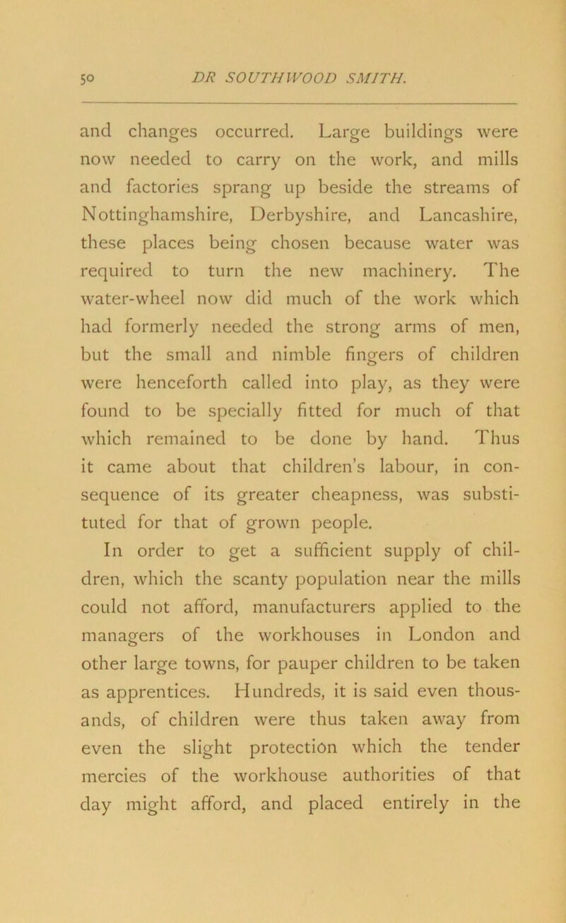 and changes occurred. Large buildings were now needed to carry on the work, and mills and factories sprang up beside the streams of Nottinghamshire, Derbyshire, and Lancashire, these places being chosen because water was required to turn the new machinery. The water-wheel now did much of the work which had formerly needed the strong arms of men, but the small and nimble fingers of children were henceforth called into play, as they were found to be specially fitted for much of that which remained to be done by hand. Thus it came about that children’s labour, in con- sequence of its greater cheapness, was substi- tuted for that of grown people. In order to get a sufficient supply of chil- dren, which the scanty population near the mills could not afford, manufacturers applied to the managers of the workhouses in London and other large towns, for pauper children to be taken as apprentices. Hundreds, it is said even thous- ands, of children were thus taken away from even the slight protection which the tender mercies of the workhouse authorities of that day might afford, and placed entirely in the