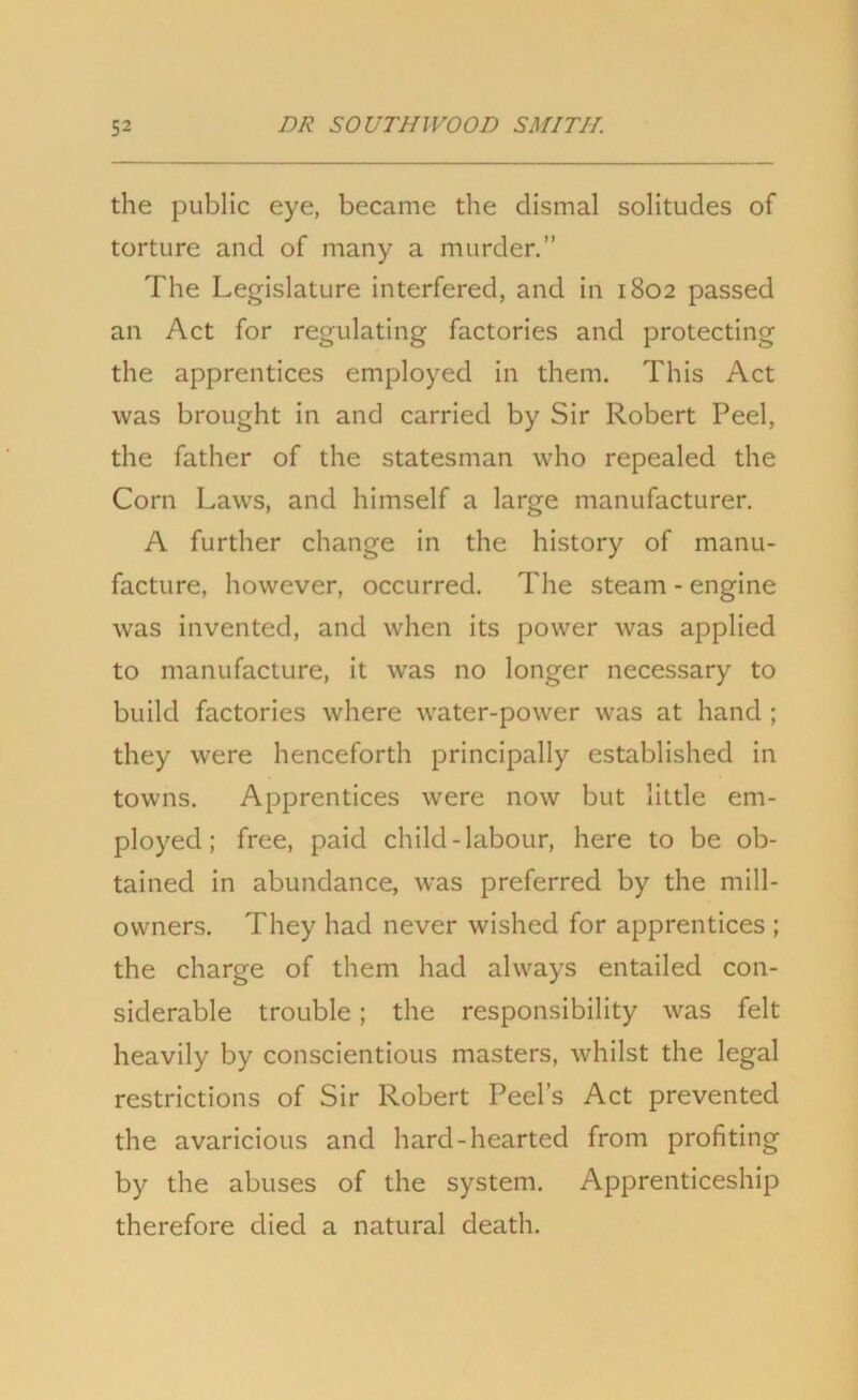 the public eye, became the dismal solitudes of torture and of many a murder.” The Legislature interfered, and in 1802 passed an Act for regulating factories and protecting the apprentices employed in them. This Act was brought in and carried by Sir Robert Peel, the father of the statesman who repealed the Corn Laws, and himself a large manufacturer. A further change in the history of manu- facture, however, occurred. The steam - engine was invented, and when its power was applied to manufacture, it was no longer necessary to build factories where water-power was at hand ; they were henceforth principally established in towns. Apprentices were now but little em- ployed; free, paid child-labour, here to be ob- tained in abundance, was preferred by the mill- owners. They had never wished for apprentices ; the charge of them had always entailed con- siderable trouble; the responsibility was felt heavily by conscientious masters, whilst the legal restrictions of Sir Robert Peel’s Act prevented the avaricious and hard-hearted from profiting by the abuses of the system. Apprenticeship therefore died a natural death.