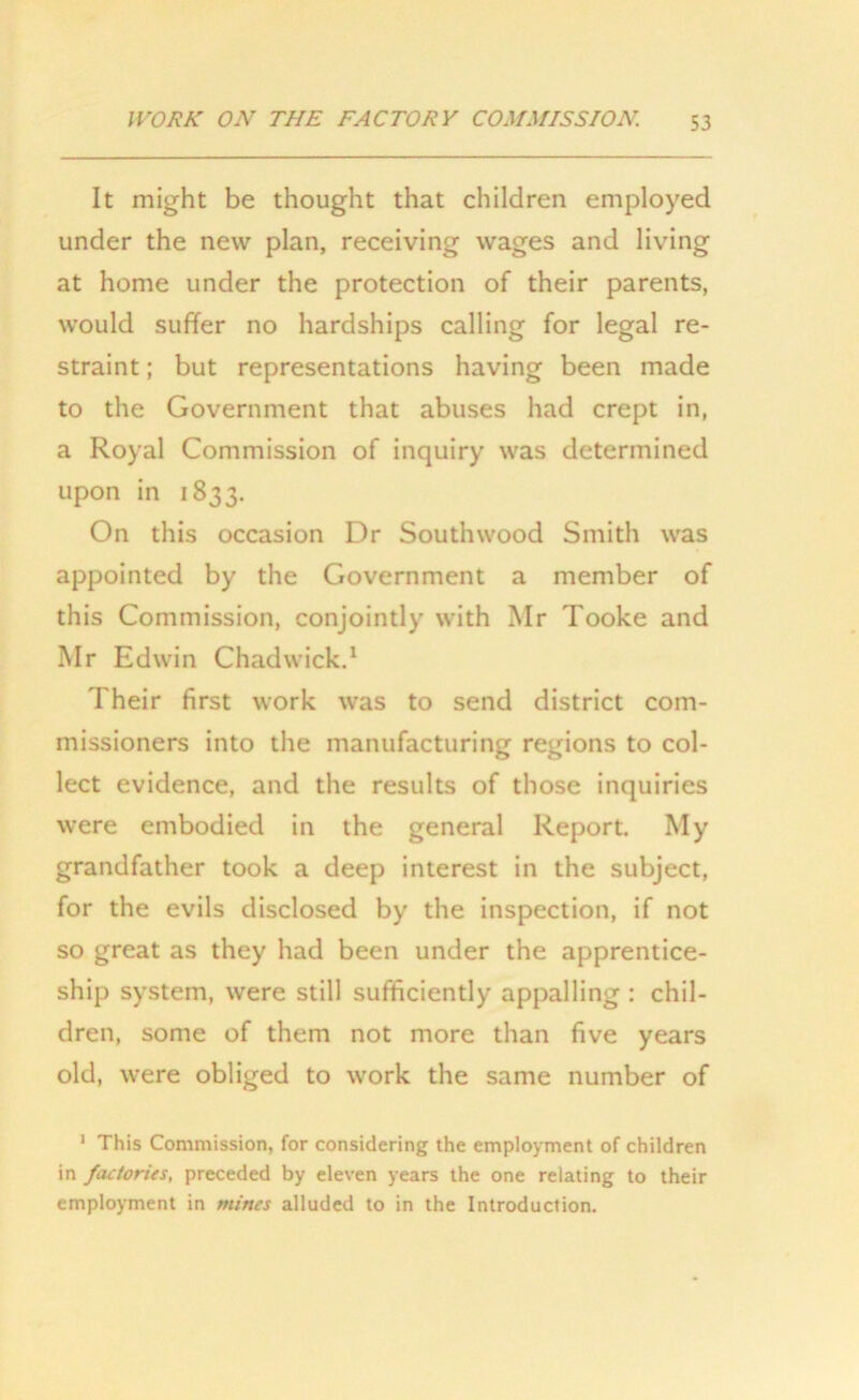 It might be thought that children employed under the new plan, receiving wages and living at home under the protection of their parents, would suffer no hardships calling for legal re- straint ; but representations having been made to the Government that abuses had crept in, a Royal Commission of inquiry was determined upon in 1833. On this occasion Dr Southwood Smith was appointed by the Government a member of this Commission, conjointly with Mr Tooke and Mr Edwin Chadwick.1 Their first work was to send district com- missioners into the manufacturing regions to col- lect evidence, and the results of those inquiries were embodied in the general Report. My grandfather took a deep interest in the subject, for the evils disclosed by the inspection, if not so great as they had been under the apprentice- ship system, were still sufficiently appalling : chil- dren, some of them not more than five years old, were obliged to work the same number of 1 This Commission, for considering the employment of children in factories, preceded by eleven years the one relating to their employment in mines alluded to in the Introduction.