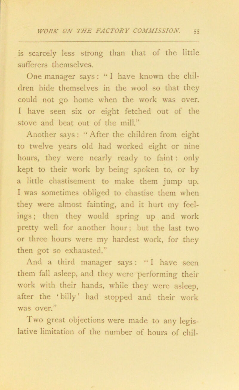 is scarcely less strong than that of the little sufferers themselves. One manager says: “I have known the chil- dren hide themselves in the wool so that they could not go home when the work was over. I have seen six or eight fetched out of the stove and beat out of the mill.” Another says : “ After the children from eight to twelve years old had worked eight or nine hours, they were nearly ready to faint : only kept to their work by being spoken to, or by a little chastisement to make them jump up. I was sometimes obliged to chastise them when they were almost fainting, and it hurt my feel- ings ; then they would spring up and work pretty well for another hour; but the last two or three hours were my hardest work, for they then got so exhausted.” And a third manager says: “ I have seen them fall asleep, and they were performing their work with their hands, while they were asleep, after the ‘ billy ’ had stopped and their work was over.” Two great objections were made to any legis- lative limitation of the number of hours of chil-