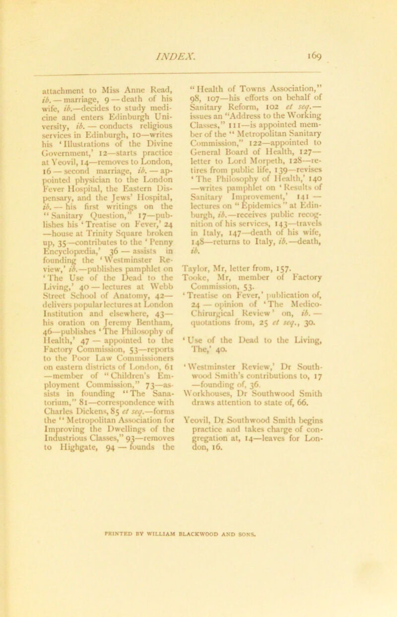 attachment to Miss Anne Read, ib.— marriage, 9 — death of his wife, ib.—decides to study medi- cine and enters Edinburgh Uni- versity, ib. — conducts religious services in Edinburgh, 10—writes his ‘ Illustrations of the Divine Government,’ 12—starts practice at Yeovil, 14—removes to London, 16 — second marriage, ib. — ap- pointed physician to the London Fever Hospital, the Eastern Dis- pensary, and the Jews’ Hospital, ib. — his first writings on the “Sanitary Question,” 17—pub- lishes his ‘Treatise on Fever,’ 24 —house at Trinity Square broken up, 35—contributes to the ‘ Penny Encyclopaedia,’ 36 — assists in founding the * Westminster Re- view,’ ib.—publishes pamphlet on ‘ The Use of the Dead to the Living,’ 40 — lectures at Webb Street School of Anatomy, 42— delivers popular lectures at London Institution and elsewhere, 43— his oration on Jeremy Bentham, 46—publishes ‘The Philosophy of Health,’ 47 — appointed to the Factory Commission, 53—reports to the Poor Law Commissioners on eastern districts of I-ondon, 61 —member of “ Children’s Em- ployment Commission,” 73—as- sists in founding “The Sana- torium,” 81—correspondence with Charles Dickens, 85 et seq.—forms the “ Metropolitan Association for Improving the Dwellings of the Industrious Classes,” 93—removes to Highgate, 94 — founds the “Health of Towns Association,” 98, 107—his efforts on behalf of Sanitary Reform, 102 et seq.— issues an “Address to the Working Classes,” it I—is appointed mem- ber of the “ Metropolitan Sanitary Commission, 122—appointed to General Board of Health, 127— letter to Lord Morpeth, 128—-re- tires from public life, 139—revises ‘The Philosophy of Health,’ 140 —writes pamprhlet on * Results of Sanitary Improvement,’ 141 — lectures on “ Epidemics” at Edin- burgh, ib.—receives public recog- nition of his services, 143—travels in Italy, 147—death of his wife, 148— returns to Italy, ib.—death, ib. Taylor, Mr, letter from, 157. Tooke, Mr, member of Factory Commission, 53. ‘Treatise on Fever,’ publication of, 24 — opinion of ‘ The Medico- Chirurgical Review ’ on, ib. — quotations from, 25 et seq., 30. ‘Use of the Dead to the Living, The,’ 40. ‘Westminster Review,* Dr South- wood Smith’s contributions to, 17 —founding of, 36. Workhouses, Dr Southwood Smith draws attention to state of, 66. Yeovil, Dr Southwood Smith Ircgins practice and takes charge of con- gregation at, 14—leaves for Lon- don, 16. PRINTED BV WILLIAM BLACKWOOD AND SONS.