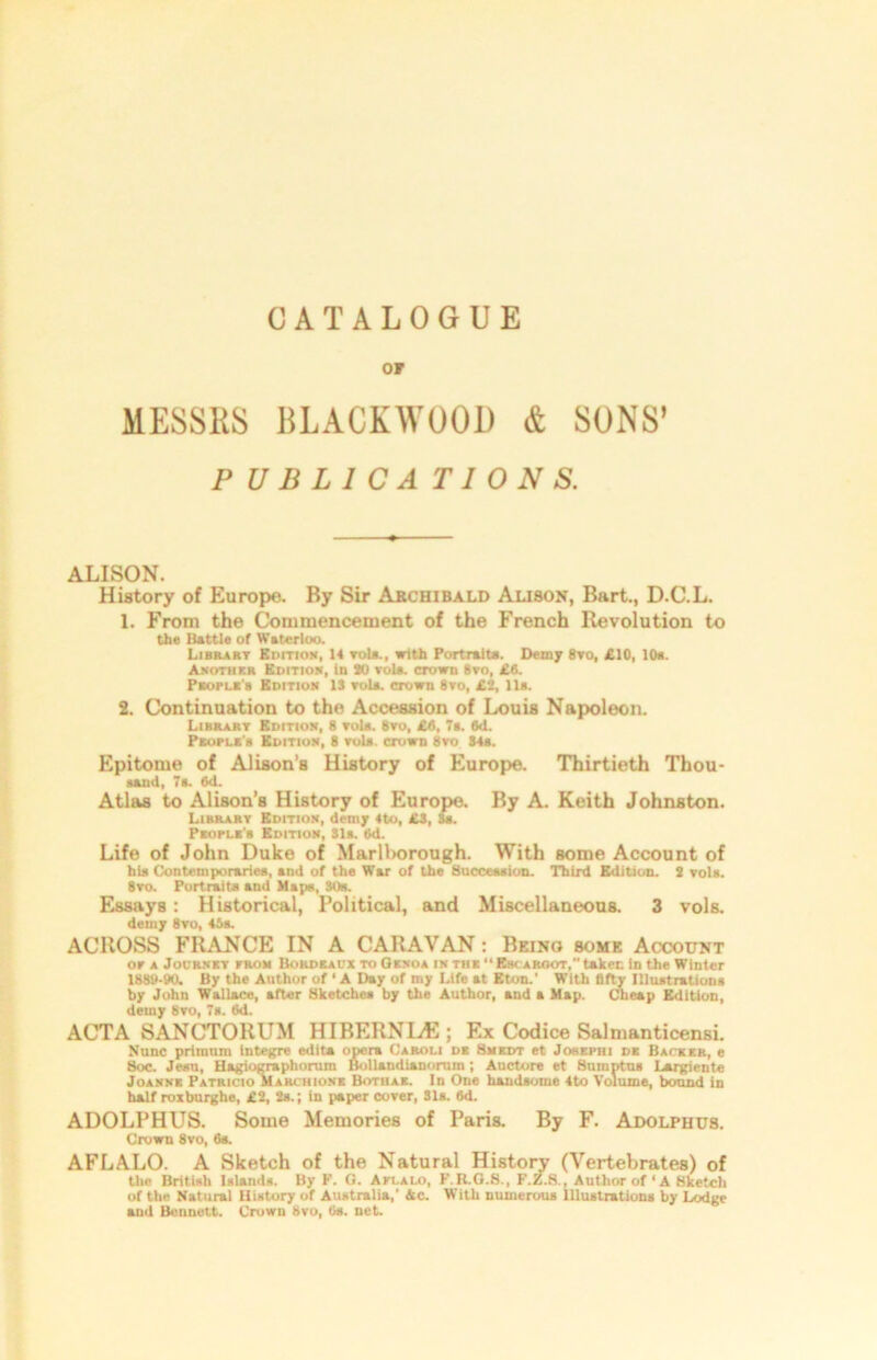 OF MESSRS BLACKWOOD & SONS’ PUBLICATIONS. ALISON. History of Europe. By Sir Archibald Alison, Bart., D.C.L. 1. From the Commencement of the French Revolution to the Battle of Waterloo. Library Edition, 14 rola., with Portrait*. Demy 8vo, £10, 10*. Another Edition, in SO rola. crown 8vo, £8. People's Edition IS vola. crown 8yo, £2, 11». 2. Continuation to the Accession of Louis Napoleon. Library Edition, 8 rola. 8yo, £8, 7a. 6d. Peopli'8 Edition, 8 yo1*. crown 8vo 84a. Epitome of Alison’s History of Europe. Thirtieth Thou- sand, 7a. 6d. Atlas to Alison’s History of Europe. By A. Keith Johnston. Library Edition, demy 4to, £S, 8a. People’s Edition, 31a. (id. Life of John Duke of Marlt>orough. With some Account of hia Contemporaries, and of the War of the Succession. Third Edition. 2 vols. 8to. Portraits and Main, 30b. Essays: Historical, Political, and Miscellaneous. 3 vols. detuy 8vo, 45s. ACROSS FRANCE IN A CARAVAN: Being some Account or a Jodrnky from Bordeaux to Genoa in the “ Esk aroot, taken in the Winter lSSy-W. By the Author of ‘ A Day of my Life at Eton.' With fifty Illustrations by John Wallace, after Sketches by the Author, and a Map. Cheap Edition, detny 8vo, 7a. 6d. ACTA SANCTORUM HIBERNIAN ; Ex Codice Salmanticensi. Nunc priinum Integre edita opera Caroli de Smedt et Johephi de Baceer, e Soc. Jesu, Hagiographorum Bollandianorum ; Auctore et Suinptua Largiente Joanne Patricio Marchione Bothae. In One handsome 4to Volume, bound in half roxburghe, £2, 2s.; in paper cover, 31a. 6d. ADOLPHUS. Some Memories of Paris. By F. Adolphus. Crown 8vo, 6s. AFLALO. A Sketch of the Natural History (Vertebrates) of the British Islands. By V. G. Aplalo, F.K.G.8., F.Z.8., Author of ‘ A Sketch of the Natural History of Australia,' Ac. With numerous Illustrations by Lodge and Bennett. Crown 8vo, Os. net.