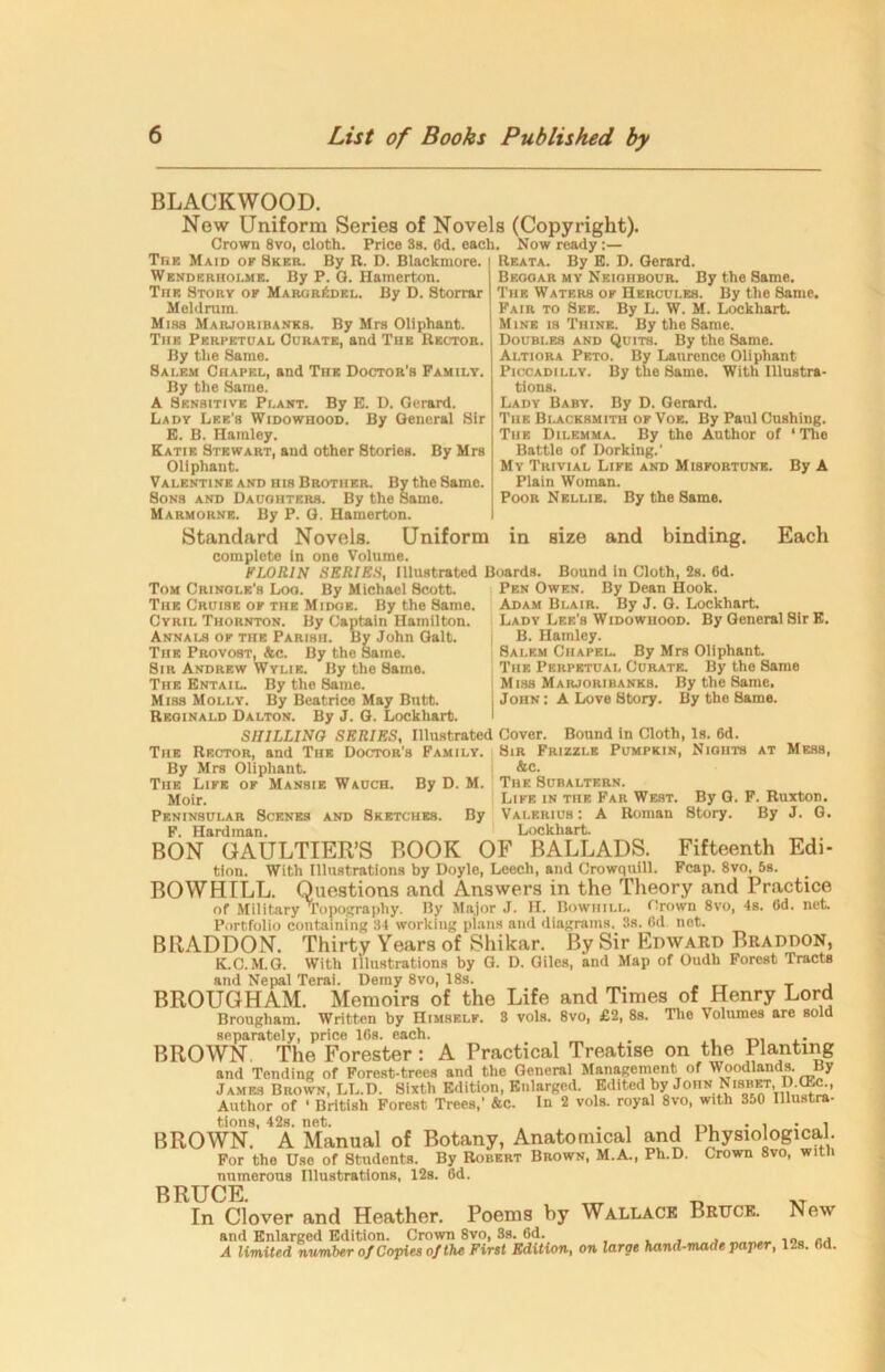 BLACKWOOD. New Uniform Series of Novels (Copyright). Grown 8vo, cloth. Price 3a. (id. each. Now ready:— Thk Maid of Sker. By R. D. Blnckmore. Wenderholme. By P. G. Hamerton. The Story of Margr6del. By D. Storrar Meldnira. Misa Marjoribanks. By Mrs Oliphant. The Perpetual Curate, and The Rector. By the Same. Salem Chapel, and The Doctor’s Family. By the Same. A Sensitive Plant. By E. D. Gerard. Lady Lee’s Widowhood. By General Sir E. B. Harnley. Katie Stewart, and other Stories. By Mrs Oliphant. Valentine and his Brother. By the Same. 8onb and Daughters. By the Same. Marmorne. By P. G. Hamerton. Standard Novels. Uniform complete in one Volume. FLORIN SERIES, Illustrated Boards. Reata. By E. D. Gerard. Beooar my Neiohbour. By the Same. The Waters of Hercules. By the Same. Fair to See. By L. W. M. Lockhart. Mine is Thine. By the Same. Doubles and Quits. By the 8ame. Altiora Peto. By Laurence Oliphant Piccadilly. By the Same. With Illustra- tions. Lady Baby. By D. Gerard. Tiie Blacksmith of Voe. By Paul Cushing. The Dilemma. By the Author of ‘The Battle of Dorking.’ Mv Trivial Life and Misfortune. By A Plain Woman. Poor Nellie. By the Same, in size and binding. Each Tom Cringle’s Loo. By Michael Scott. The Cruise of the Midoe. By the Same. Cyril Thornton. By Captain Hamilton. Annals of the Parish. By John Galt. The Provost, &c. By the Same. Sir Andrew Wylie, fly the Same. The Entail. By the Same. Miss Molly. By Beatrice May Butt. Reginald Dalton. By J. G. Lockhart. SHILLING SERIES, Illustrated Cover. The Rector, and The Doctor's Family. By Mrs Oliphant. The Life of Mansie Wauch. By D. M. Moir. Peninsular Scenes and Sketches. By F. Hardman. BON GAULTIER’S BOOK Bound in Cloth, 2s. 6d. Pen Owen. By Dean Hook. Adam Blair. By J. G. Lockhart. Lady Lee's Widowhood. By General Sir E. B. Harnley. Salem Chapel. By Mrs Oliphant. The Perpetual Curate. By the Same Miss Marjoribanks. By the Same, John : A Love Story. By the Same. Bound in Cloth, Is. 6d. Sir Frizzle Pumpkin, Nights at Mess, &c. The Subaltern. Life in the Far West. By G. Valerius : A Roman Story. Lockhart. OF BALLADS. Fifteenth F. Ruxton. By J. G. Edi- tion. With Illustrations by Doyle, Leech, and Crowquill. Fcap. 8vo, 5s. BOWHILL. Questions and Answers in the Theory and Practice of Military Topography. By Major J. II. Bowhill. thrown 8vo, 4s. (id. net. Portfolio containing 34 working plans and diagrams. 3s. 0d. net. BRADDON. Thirty Years of Shikar. By Sir Edward Biiaddon, K.C.M.G. With illustrations by G. D. Giles, and Map of Oudh Forest Tracts and Nepal Terai. Demy 8vo, 18s. BROUGHAM. Memoirs of the Life and Times of Henry Lord Brougham. Written by Himself. 3 vols. 8vo, £2, 8s. The Volumes are sold separately, price 16s. each. . ,. BROWN. The Forester : A Practical Treatise on the Planting and Tending of Forest-trees and the General Management of Woodlands. By James Brown, LL.D. Sixth Edition, Enlarged. Edited by John Ntsm, D (Ec., Author of ' British Forest Trees,' &c. In 2 vols. royal 8vo, with 350 Illustra- tions, 42s. net. . , tVL . , . , BROWN. A Manual of Botany, Anatomical and 1 hysiological. For the Use of Students. By Robert Brown, M.A., Ph.D. Crown 8vo, with numerous Illustrations, 12s. 6d. BRUCE. m In Clover and Heather. Poems by Wallace Bruce. New and Enlarged Edition. Crown 8vo, 3s. 6d. ,0„ RA A limited number of Copies of the First Edition, on large hand-made paper, 12s. Od.