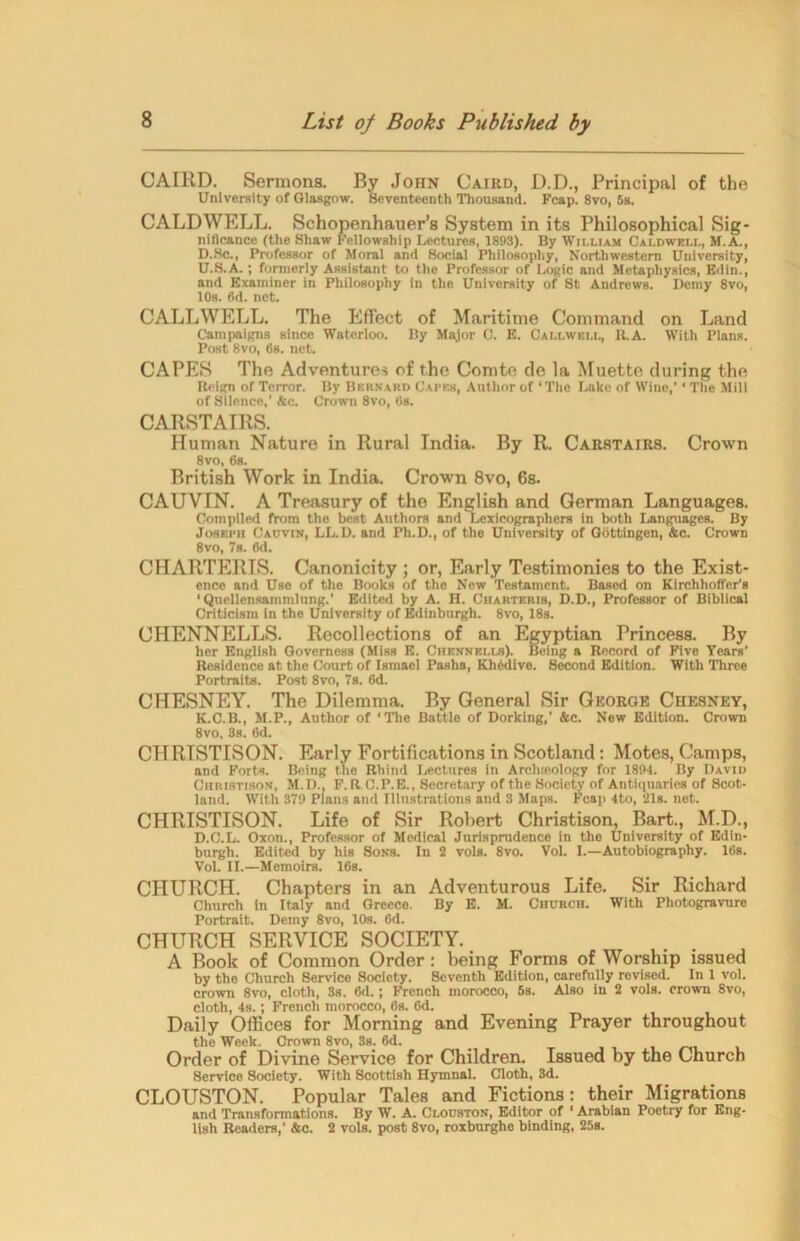 CAIRD. Sermons. By John Cairo, D.D., Principal of the University of Glasgow. Seventeenth Thousand. Fcap. 8vo, 5s. CALDWELL. Schopenhauer’s System in its Philosophical Sig- nificance (the Shaw Fellowship Lectures, 1893). By William Caldwell, M.A., D.Sc., Professor of Moral and Social Philosophy, Northwestern University, U.8.A.; formerly Assistant to the Professor of Logic and Metaphysics, Edin., and Examiner in Philosophy in the University of St Andrews. Demy 8vo, 10s. fid. net. CALLWELL. The Effect of Maritime Command on Land Campaigns since Waterloo. By Major C. E. Callweli., It.A. With Plans. Post 8vo, 6s. net. CAPES The Adventures of the Comte de la Muette during the Reign of Terror. By Bernard Capes, Author of ‘The Lake of Wine,’ * The Mill of Silence,' Ac. Crown 8vo, 6b. CARSTAIRS. Human Nature in Rural India. By R. Carstairs. Crown 8vo, 6s. British Work in India. Crown 8vo, 6s. CAUVIN. A Treasury of the English and German Languages. Compiled from the best Authors and Lexicographers in both Languages. By Joseph Cauvin, LL.D. and Ph.D., of the University of Gottingen, Ac. Crown 8vo, 78. 6d. CHARTERIS. Canonicity ; or, Early Testimonies to the Exist- ence and Use of the Books of the New Testament. Based on Kirchhoffer’s 1 Quellcnsammlung.’ Edited by A. H. Charteris, D.D., Professor of Biblical Criticism in the University of Edinburgh. 8vo, 18s. CHENNELLS. Recollections of an Egyptian Princess. By her English Governess (Miss E. Chennei.ls). Being a Record of Five Years’ Residence at the Court of Ismael Pashs, Khedive. Second Edition. With Three Portraits. Post 8vo, 7s. 6d. CHESNEY. The Dilemma. By General Sir George Chesney, K.C.B., M.P., Author of ‘The Battle of Dorking,' Ac. New Edition. Crown 8vo, 3s. 6d. CHRISTISON. Early Fortifications in Scotland: Motes, Camps, and Forts. Being the Rhind Lectures in Archieology for 1894. By David Christison, M.D.. F. R.C.P.E., Secretary of the Society of Antiquaries of Scot- land. With 379 Plans and Illustrations and 3 Maps. Fcap 4to, 21s. net. CHRISTISON. Life of Sir Robert Christison, Bart., M.D., D.C.L. Oxon., Professor of Medical Jurisprudence in the University of Edin- burgh. Edited by his Sons. In 2 vols. 8vo. Vol. I.—Autobiography. 16s. Vol. II.—Memoirs. 16s. CHURCH. Chapters in an Adventurous Life. Sir Richard Church in Italy and Greece. By E. M. Church. With Photogravure Portrait. Demy 8vo, 10s. 6d. CHURCH SERVICE SOCIETY. A Book of Common Order : being Forms of Worship issued by the Church Service Society. 8cventh Edition, carefully revised. In 1 vol. crown 8vo, cloth, 3s. 6d.; French morocco, 5s. Also in 2 vols. crown 8vo, cloth, 4s.; French morocco, fis. 6d. Daily Offices for Morning and Evening Prayer throughout tho Week. Crown 8vo, 3s. 6d. Order of Divine Service for Children. Issued by the Church Service Society. With Scottish Hymnal. Cloth, 3d. CLOUSTON. Popular Tales and Fictions: their Migrations and Transformations. By W. A. Clouston, Editor of ' Arabian Poetry for Eng- lish Readers,’ Ac. 2 vols. post 8vo, roxburghe binding, 25s.