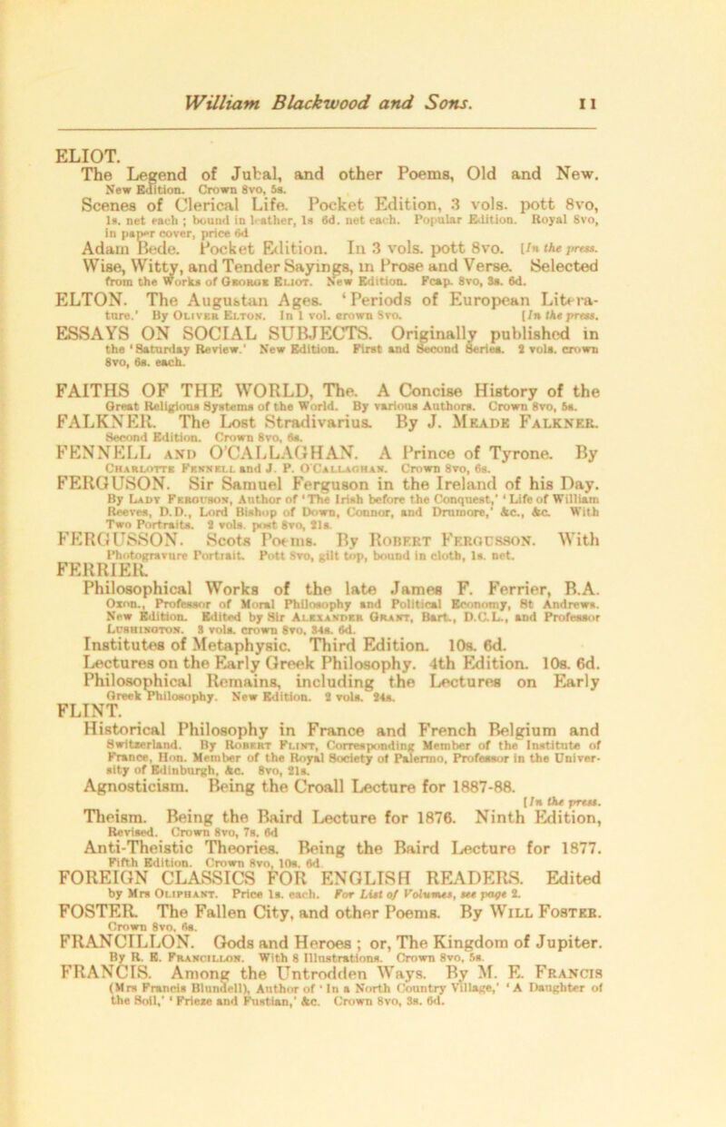 ELIOT. The Legend of Jubal, and other Poems, Old and New. New Edition. Crown 8vo, 5s. Scenes of Clerical Life. Pocket Edition, 3 vols. pott 8vo, Is. net each ; bound in leather, Is 6d. net each. Popular Edition. Royal Svo, in paper cover, price 6d Adam Bede. Pocket Edition. In 3 vols. pott 8vo. (/«the press. Wise, Witty, and Tender Sayings, in Prose and Verse. Selected from the Works of Gamuts Eliot. New Edition. Fcap. Svo, 3s. 6d. ELTON. The Augustan Ages. ‘Periods of European Litera- ture.' By Oliver Elton. In 1 vol. erown Svo. [/n the press. ESSAYS ON SOCIAL SUBJECTS. Originally published in the'Saturday Review.' New Edition. First and Second Series. 2 vols. crown 8vo, 6a. each. FAITHS OF THE WORLD, The. A Concise History of the Great Religions Systems of the World. By various Authors. Crown Svo, 5s. FALKNER. The Lost Stradivarius. By J. Mfjide Falknkr. Second Edition. Crown 8vo, 6s. FENNELL and O’CALLAO HAN. A Prince of Tyrone. By Charlotte Fennell and J. P. OCallaohan. Crown 8vo, 6s. FERGUSON. Sir Samuel Ferguson in the Ireland of his Day. By Lady Fkrocbon, Author of ‘The Irish before the Conquest,' ‘Life of William Reeves, D.D., Lord Bishop of Down, Connor, and Dmmore,' Ac., Ac. With Two Portraita. 2 vols. post Svo, 21s. FERGUSSON. Scots Poems. By Robert Ff.rocsson. With Photogravure Portrait. Pott Svo, gilt top, bound in cloth, Is. net. FERR1ER. Philosophical Works of the late James F. Ferrier, B.A. Oxnn., Profeasor of Moral Philosophy and Political Economy, 8t Andrews. New Edition. Edited by Sir Alexander Grant, Bart., D.C.L., and Profeaaor Lcbhinoton. 3 vola. crown 8vo, Sts. 6d. Institutes of Metaphysic. Third Edition. 10s. 6d. Lectures on the Early Greek Philosophy. 4th Edition. 10s. 6d. Philosophical Remains, including the Lectures on Early Greek Philosophy. New Edition. 2 vols. 24s. FLINT. Historical Philosophy in France and French Belgium and Switzerland. By Rorert Flint, Corresponding Member of the Institute of France, Hon. Member of the Royal Society of Palermo. Profeasor in the Univer- sity of Edinburgh, Ac. Svo, 21s. Agnosticism. Being the Croall Lecture for 1887-88. (In Du yrett. Theism. Being the Baird Lecture for 1876. Ninth Edition, Revised. Crown 8vo, 7s. 6d Anti-Theistic Theories. Being the Baird Lecture for 1877. Fifth Edition. Crown Svo, 10s. 6d FOREIGN CLASSICS FOR ENGLISH READERS. Edited by Mrs Oliphant. Price Is. each. For List of Volumes, tee ftage 2. FOSTER The Fallen City, and other Poems. By Will Foster. Crown Svo. 6a. FRANCILLON. Gods and Heroes ; or, The Kingdom of Jupiter. By R. E. Francillon. With 8 Illustrations. Crown 8vo, 5s. FRANCIS. Among the Untrodden Ways. By M. E. Francis (Mrs Francis Blundell), Author of ' In a North Country Village,’ ‘ A Daughter of the Boil,* ‘ Friexe and iSistian,’ Ac. Crown 8vo, 3s. 6d.