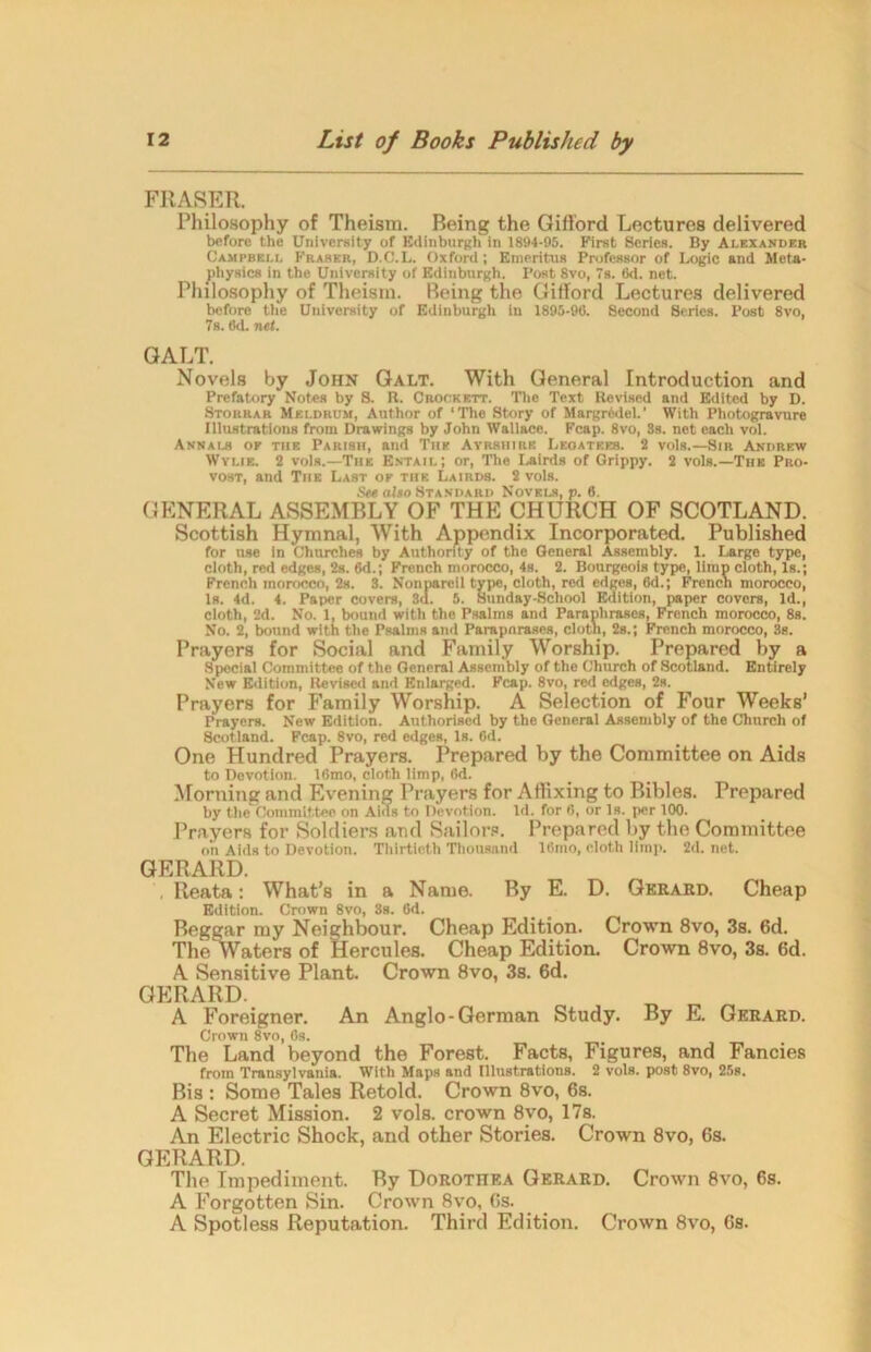 FRASER. Philosophy of Theism. Being the Gifford Lectures delivered before the University of Edinburgh in 1894-95. First Scries. By Alexander Campbell Fraser, D.O.L. Oxford ; Emeritus Professor of Logic and Meta- physics in the University of Edinburgh. Post 8vo, 7s. 6d. net. Philosophy of Theism. Reing the Gifford Lectures delivered before the University of Edinburgh in 1895-90. Second Series. Post 8vo, 7s. 6d. net. GALT. Novels by John Galt. With General Introduction and Prefatory Notes by S. R. Crockett. The Text Revised and Edited by D. Storrar Mei.drum, Author of ‘The Story of Margr6del.’ With Photogravure Illustrations from Drawings by John Wallace. Fcap. 8vo, 3s. not each vol. Annai-s of the Parish, and The Ayrshire Legatees. 2 vols.—Sir Andrew Wylie. 2 vols.—The Entail; or, The Lairds of Grippy. 2 vols.—The Pro- vost, and The Last of the Lairds. 2 vols. See also Standard Novels, p. 6. GENERAL ASSEMBLY OF THE CHURCH OF SCOTLAND. Scottish Hymnal, With Appendix Incorporated. Published for use in Churches by Authority of the General Assembly. 1. Large type, cloth, red edges, 2s. 6d.; French morocco, 4s. 2. Bourgeois type, limp cloth, Is.; French morocco, 2s. 3. Nonpareil type, cloth, red edges, 6d.; French morocco, Is. 4d. 4. Paper covers, 3d. 5. Sunday-School Edition, paper covers, Id., cloth, 2d. No. 1, bound with the Psalms and Paraphrases, French morocco, 8s. No. 2, bound with the Psalms and Parapnrases, cloth, 2s.; French morocco, 3s. Prayers for Social and Family Worship. Prepared by a Special Committee of the General Assembly of the Church of Scotland. Entirely New Edition, Revised and Enlarged. Fcap. 8vo, red edges, 2s. Prayers for Family Worship. A Selection of Four Weeks’ Prayers. New Edition. Authorised by the General Assembly of the Church of Scotland. Fcap. 8vo, red edgeB, Is. 6d. One Hundred Prayers. Prepared by the Committee on Aids to Devotion. 18mo, cloth limp, 6d. Morning and Evening Prayers for Affixing to Bibles. Prepared by the Committee on Aids to Devotion. Id. for 6, or Is. per 100. Prayers for Soldiers and Sailors. Prepared by the Committee on Aids to Devotion. Thirtieth Thousand 16mo, cloth limp. 2d. net. GERARD. Reata: What’s in a Name. By E. D. Gerard. Cheap Edition. Crown 8vo, 3s. 6d. Beggar my Neighbour. Cheap Edition. Crown 8vo, 3s. 6d. The Waters of Hercules. Cheap Edition. Crown 8vo, 3s. 6d. A Sensitive Plant. Crown 8vo, 3s. 6d. GERARD. A Foreigner. An Anglo-German Study. By E. Gerard. Crown 8vo, Os. The Land beyond the Forest. Facts, Figures, and Fancies from Transylvania. With Maps and Illustrations. 2 vols. post 8vo, 25s. Bis : Some Tales Retold. Crown 8vo, 6s. A Secret Mission. 2 vols. crown 8vo, 17s. An Electric Shock, and other Stories. Crown 8vo, 6s. GERARD. The Impediment. By Dorothea Gerard. Crown 8vo, 6s. A Forgotten Sin. Crown 8vo, 6s. A Spotless Reputation. Third Edition. Crown 8vo, 6s.