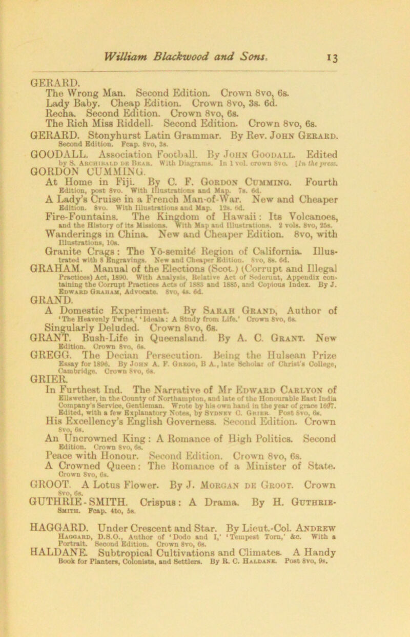 GERARD. The Wrong Man. Second Edition. Crown 8vo, 6s. Lady Baby. Cheap Edition. Crown 8vo, 3s. 6d. Ilecha. Second Edition. Crown 8vo, 6s. The Rich Miss Riddell. Second Edition. Crown 8vo, 6s. GERARD. Stonyhurst Latin Grammar. By Rev. John Gerard. Second Edition. Kcap. 8vo, 3s. GOODALL. Association Football. By John Goodall. Indited by S. Archibald ok Ukar. With Diagram*. In 1 vol. crown Svo. [/» the prtss. GORDON GUMMING. At Home in Fiji. By C. F. Gordon Cdmming. Fourth Edition, post 8vo. With Illustration* and .Map. 7s. 6d. A Lady’s Cruise in a French Man-of-War. New and Cheaper Edition. Svo. With Illustrations and Map 12s. Ad. Fire-Fountains. The Kingdom of Hawaii: Its Volcanoes, and the History of its Missions. With Map and Illustrations. 2 vola. Svo, 25s. Wanderings in China. New and Cheaper Edition. 8vo, with Illustrations, 10s. Granite Crags: The Y&-semit^ Region of California. Illus- trated with 8 Engravings. New and Cheaper Edition. 8vo, 8s. 6d. GRAHAM. Manual of the Elections (Scot.) (Corrupt and Illegal Practices) Act, 1890. With Analysis, Relative Act of Sederunt, Appendix con- taining the Corrupt Practices Acts of 1888 and 1888, and Copious Index. By J. Edward Graham, Advocate. 8vo, 4s. 6d. GRAND. A Domestic Experiment. By Sarah Grand, Author of ‘The Heavenly Twin*,’ ‘Ideals: A Study from Life.' Crown 8vo, fla. Singularly Deludod. Crown 8vo, 6s. GRANT. Bush-Life in Queensland By A. C. Grant. New Edition. Crown 8vo, 6». GREGG. The Decian Persecution. Being the Ilulsean Prize Essay for 1898. By John A. F. Grkoo, B A., late Scholar of Christ's College, Cambridge. Crown Svo, 6a. GRIER. In Furthest Ind. The Narrative of Mr Edward Carlyon of Ellswetber, in the County of Northampton, and late of the Honourable East India Company's Service, Gentleman. Wrote by his own hand in the year of grace 16(77. Edited, with a few Explanatory Notes, by Stdsev C. Grier Post Svo, 6s. His Excellency’s English Governess. Second Edition. Crown Svo, 6s. An Uncrowned King : A Romance of High Politics. Second Edition. Crown Svo, 6s. Peace with Honour. Second Edition. Crown 8vo, 6s. A Crowned Queen: The Romance of a Minister of State. Crown Svo, 6s. GROOT. A Lotus Flower. By J. Morgan de Groot. Crown 8vo, 6s. GUTHRIE-SMITH. Crispus: A Drama. By H. Gtjthrie- Smith. Fcap. 4to, is. HAGGARD. Under Crescent and Star. By Lieut.-Col. Andrew Haogard, D.8.O., Author of ‘Dodo and I,’ ‘Tempest Tom,' Ac. With s Portrait. Second Edition. Crown Svo, 6s. HALDANE. Subtropical Cultivations and Climates. A Handy Book for Planters, Colonists, and Settlers. By R. C. Hai.da.ne. Post 8vo, 9*.