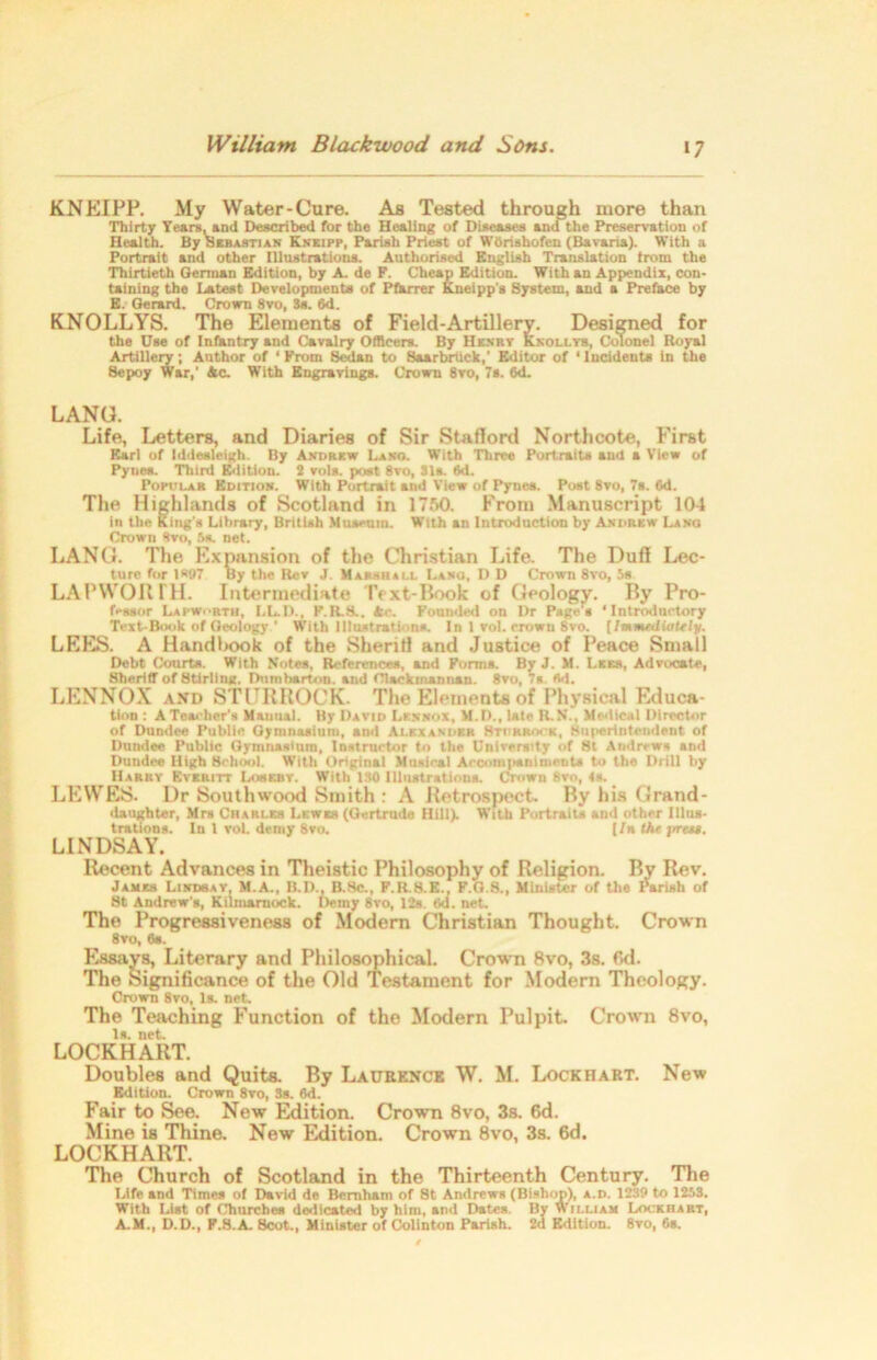 KNEIPP. My Water-Cure. As Tested through more than Thirty Years, and Described for the Healing of Diseases and the Preservation of Health. By Sebastian Kneipp, Parish Priest of Wbrishofen (Bavaria). With a Portrait and other Illustrations. Authorised English Translation from the Thirtieth Oerman Edition, by A. de P. Cheap Edition. With an Appendix, con- taining the Latest Developments of Pfarrer Kneipp’s System, and a Preface by E. Gerard. Crown 8vo, Ss. 6d. KNOLLYS. The Elements of Field-Artillery. Designed for the Use of Infantry and Cavalry Officers. By Henry Knoll yb, Colonel Royal Artillery; Author of ‘ From Sedan to Saarbriick,' Editor of 'Incidents in the Sepoy War,' Ac. With Engravings. Crown 8vo, 7s. 6d. LANG. Life, Letters, and Diaries of Sir Stafford Northcote, First Karl of Iddesleigh. By Andrew La so. With Three Portraits and a View of Pyues. Third Edition. 2 vols. post 8vo, 31». 6d. Popular Edition. With Portrait and View of Pynes. Post 8vo, 7s. 6d. The Highlands of Scotland in 1750. From Manuscript 104 in the King’s Library, British Museum. With an Introduction by Andrew Lang Crown Svo, 5s. net. LANG. The Expansion of the Christian Life. The Duff Lec- ture for 1*97 By the Rev J. Marshall I.ano, D D Crown 8vo, 5s LAP won IH. Intermediate Text-Book of Geology. By Pro- fessor Lapw. rth, LL.D., P.R.S.. Ac. Founded on Dr Page's ‘Introductory Text-Book of Geology ' With Illustrations. In 1 vol. crown 8vo. [/mated tote iy. LEES. A Handbook of the Sheriff and Justice of Peace Small Debt Courts. With Notes, References, and Forms. By J. M. Lies, Advocate, Sheriff of Stirling, Dumbarton, and Clackmannan. 8vo, 7s. (id. LENNOX and STCRROCK The Elements of Physical Educa- tion : A Teacher's Mauual. By David Lennox, M.D., late R.N.. Medical Director of Dundee Public Gymnasium, ami Alexander Stiirrock, Superintendent of Dundee Public Gymnasium, Instructor to the University of 8t Andrews and Dundee High School. With Original Musical Accompaniments to the Drill l>y Harry Eyeritt Lobkby. With ISO Illustrations. Crown 8vo, 4s. LEWES. Dr South wood Smith : A Retrospect. By his Grand- daughter, Mrs Charles Lewes (Gertrude Hill). With Portraits and other Illus- trations. In l vol. demy 8vo. [/n tht press. LINDSAY. Recent Advances in Theistic Philosophy of Religion. By Rev. James Lindsay, M.A., B.D., B.Sc., F.R.8.E., F.G.8., Minister of the Parish of 8t Andrew's, Kilmarnock. Demy 8vo, 12s. 6d. net. The Progressiveness of Modern Christian Thought. Crown 8vo, 6s. Essays, Literary and Philosophical. Crown 8vo, 3s. fid. The Significance of the Old Testament for Modern Theology. Crown 8vo, Is. net. The Teaching Function of the Modern Pulpit. Crown 8vo, Is. net. LOCKHART. Doubles and Quits. By Laurence W. M. Lockhart. New Edition. Crown 8vo, 3s. 6d. Fair to See. New Edition. Crown 8vo, 3s. 6d. Mine is Thine. New Edition. Crown 8vo, 3s. 6d. LOCKHART. The Church of Scotland in the Thirteenth Century. The Life and Times of David de Bemham of St Andrews (Bishop), a.d. 1239 to 1253. With List of Churches dedicated by him, and Dates. By William Lockhart, A.M., D.D., F.8.A. Scot., Minister of Colinton Parish. 2d Edition. 8vo, 6s.