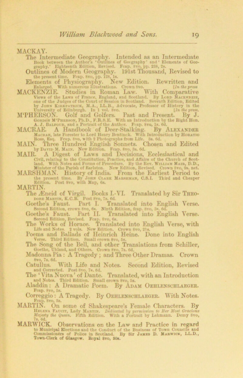 MACKAY. The Intermediate Geography. Intended as an Intermediate Book between the Author's ‘ Outlines of Gw grapby ’ and ‘ Elements of Geo- graphy.' Eighteenth Edition, Revised. Fcap. Svo, pji. 238, 2s. Outlines of Modern Geography. 191st Thousand, Revised to the present time. Fcap. Svo, pp. 128, Is. Elements of Physiography. New Edition. Rewritten and Enlarged. With numerous Illustrations. Crown Svo. [/« the press MACKENZIE. Studies in Roman Law. With Comparative Views of the Laws of Frame, England, and Scotland. By Ix>ni> Macxsnzib, one of the Judges of the Court of Session in Scotland. Seventh Edition, Edited by Jons Kirki'atrick, 51.A., LL.B., Advocate, Professor of History in tho University of Edinburgh. In 1 vol. 8vo. (fw Me press. M‘PHERSON. Golf and Golfers. Past and Present. By J. Gori>on M'Pherson, Plt.D., F.R.S.E. With an Introduction by the Right Hon. A. J. Baleocr. and a Portrait of the All tic r. Fi ap. Svo, Is. 6d. MACRAE. A Handbook of Deer-Stalking. By Alexander Macrae, late Forester to Lord Henry Bentinr k. With Introduction by Horatio Boss, Esq. Fcap. Svo, with 2 Photographs from Life. !!s. 6d. MAIN. Three Hundred English Sonnets. Chosen and Edited by David M. 51aix. New Edition. Fcap. Svo, 3s. 6d. MAIR- A Digest of Laws and Decisions, Ecclesiastical and Civil, relating to the Constitution, Practice, and Affairs of the Church of Scot- land. With Notes and Forms of Procedure. By the Rev. William Mair, D.D., Minister of the Parish of Earlston Ncwr Edition, Revised. Crown 8vo, 9s. net. MAHSHMAN. History of India. From the Earliest Period to the present time. By John Clark Marshman, C.S.I. TLird and Cheaper Edition. Post 8vo, with Map, (is. MARTIN. The gEneid of Virgil. Books I.-VL Translated by Sir Theo- DORt: Martin, K.C.B. Post Svo, 7». f>d. Goethe’s Faust. Part 1. Translated into English Verse. Second Edition, crown Svo, fi*. Ninth Edition, fcap. Svo, 3». <VL Goethe’s Faust. Part II. Translated into English Verse. Second Edition, Revised. Fcap. Svo, Os. The Works of Horace. Translated into English Verse, with Life and Notes 2 vols. New Edition. Crown Svo, 21s/ Poems and Ballads of Heinrich Heine. Done into English Verse. Third Edition. Small crown 8vo, 5s. The Song of the Bell, and other Translations from Schiller, Goethe, Uliland, and Others. Crown Svo, 7s. Gd. Madonna Pia: A Tragedy ; and Three Other Dramas. Crown Svo, 7s. 6d. Catullus. With Life and Notes. Second Edition, Revised aud Corrected. Post Svo. 7*. ed. The ‘ Vita Nuova ’ of Dante. Translated, with an Introduction and Notes. Third Edition. Small crown Svo, 5s. Aladdin: A Dramatic Poem. By Adam Oehlenschlakoer. Fcap. Svo, 5s. Correggio: A Tragedy. By Oehlenschlaeger. With Notes. Fcap. 8vo. Ss. MARTIN. On some of Shakespeare’s Female Characters. By Helena Falcit, Lady Martin. Lkdicateii by permission to Her Most GraHout Majesty the tjueen. Fifth Edition. With a Portrait by Lehmann. Demy Svo, 7s. 6d. MARWICK. Observations on the Law and Practice in regard to Municipal Elections and the Conduct of the Business of Town Councils and Commissioners of Police in Scotland. By Sir James D. Marwice, LL.D., Town-Clerk of Glasgow. Royal 8v0, 80s.