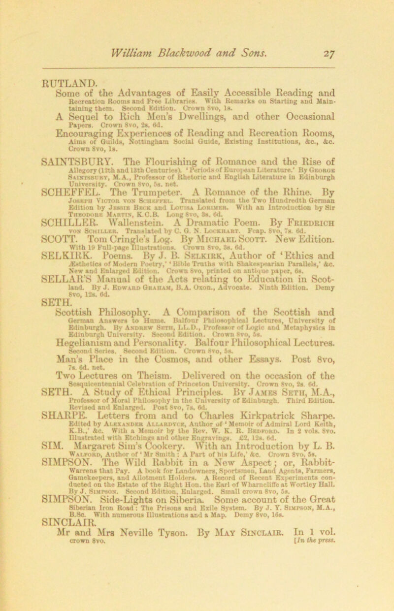 RUTLAND. Some of the Advantages of Easily Accessible Reading and Recreation Rooms and Free Libraries. With Remarks on Starting and Main- taining them. Second Edition. Crown Svo, Is. A Sequel to Rich Men’s Dwellings, and other Occasional Papers. Crown 8vo, 2s. 6d. Encouraging Experiences of Reading and Recreation Rooms, Aims of Quilds, Nottingham Social Guide, Existing Institutions, Ac., Ac. Crown 8vo, Is. SAINTSBURY. The Flourishing of Romance and the Rise of Allegory (12th and 18th Centuries). 1 Periods of Euro(>e.'in Literature.’ Ily George SanrrsBt’RY, M.A., Professor of Rhetoric and English Literature in Edinburgh University. Crown 8vo, 5s. net. SCHEFFEL. The Trumpeter. A Romance of the Rhine. By Joseph Victor vox 8chkffkl. Translated from the Two Hundredth German Edition by Jessie Beck and Louisa Lorimkr. With an Introduction by Sir Theodors Martin, K.C.B. Long Svo, 3a. 6d. SCHILLER. Wallenstein. A Dramatic Poem. By Friedrich von Schiller. Translated by C. G. N Lockhart. Pcap. Svo, Ts. 6,1. SCOTT. Torn Cringle’s Log. By Michael Scott. New Edition. With 19 Full-page Illustration*. Crown 8vo, 3a. 6d. SELKIRK. Poems. By J. B. Selkirk, Author of ‘Ethics and .Esthetics of Modern Poetry,’ ‘ Bible Truths with Shakespearian Parallels,’ Ac. New and Enlarged Edition. Crown 8ro, printed on antique paper, 8s. SELLAR’S Manual of the Acts relating to Education in Scot- laud. By J. Edward Graham, B.A. Oxon., Advocate. Ninth Edition. Demy Svo, 12s. 6d. SETH. Scottish Philosophy. A Comparison of the Scottish and German Answer* to Hume. Balfour Philosophical Lectures, University of Edinburgh. By Andrew Seth. LL.D., Professor of Logic and Metaphysics in Edinburgh University. Second Edition. Crown Svo, is. Hegelianism and Personality. Balfour Philosophical Lectures. Second Series. Second Edition. Crown svo, is. Man’s Place in the Cosmos, and other Essays. Post 8vo, 7s. 6d. net. Two Lectures on Theism. Delivered on the occasion of the Sesquicentennial Celebration of Princeton University. Crown Svo, 2s. (id. SETH. A Study of Ethical Principles. By James Seth, M.A., Professor of Moral Philosophy In the University of Edinburgh. Third Edition. Revised and Enlarged. Post Svo, 7s. fid. SHARPE. Letters from and to Charles Kirkpatrick Sharpe. Edited by Alexander Allardvce, Author of ‘ Memoir of Admiral Lord Keith, K.B.,’ Ac. With a Memoir by the Rev. W. K. It. Bedford. In 2 vols. 8vo. Illustrated with Etchings and other Engravings. Cl, 12*. 6d. SIM. Margaret Sim’s Cookery. With an Introduction by L. B. Walford, Author of ‘ Mr Smith : A Part of his Life.’ Ac. Crown 8vo, 5s. SIMPSON. The Wild Rabbit in a New Aspect- or, Rabbit- Warren* that Pay. A book for Landowners, Sportsmen, Land Agents, Farmers, Gamekeepers, and Allotment Holders. A Record of Recent Kxi<eriments con- ducted on the Estate of the Right Hon. the Earl of Whamcliffeat Wortley Hall. By J. Simpson. Second Edition, Enlarged. Small crown Svo, 5s. SIMPSON. Side-Lights on Siberia. Some account of the Great Sitierian Iron Road: The Prisons and Exile System. By J. Y. Simpson, M.A., B.Sc. With numerous Illustrations and a Map. Demy 8vo, 16s. SINCLAIR. Mr and Mrs Neville Tyson. By May Sinclair. In 1 vol. crown 8vo. [In the press.