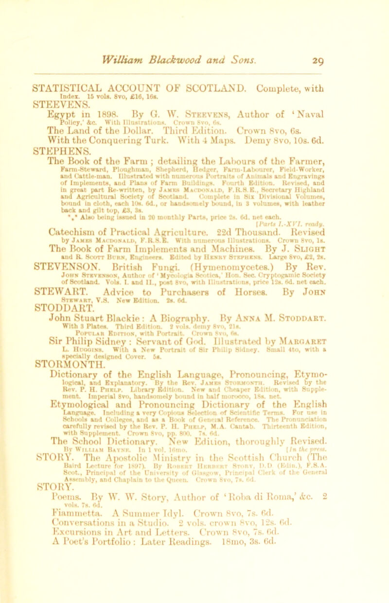 STATISTICAL ACCOUNT OF SCOTLAND. Complete, with Index. 15 vols. 8vo, £16, 16s. STEEVENS. Egypt in 1898. By G. W. Stkevkns, Author of ‘ Naval Policy,' 4c. With Illustration*. Crown hvo, 6s. The Land of the Dollar. Third Edition. Crown 8vo, Gs. With the Conquering Turk. With 4 Maps. Demy 8vo, 10s. 6d. STEPHENS. The Book of the Farm ; detailing the Labours of the Farmer, Karm-Steward, Ploughman, Shepherd, Hedger, Kami-Labourer, Field-Worker, and Cattle-man. Illustrated with numerous Portrait* of Animals and Engravings of Implements, and Plans of Kami Buildings. Kourth Edition. Revised, and in great part Re-written, by James Macdonald, K.R.H.E., Secretary Highland and Agricultural Society of Scotland. Complete in Six Divisional Volumes, bound in cloth, each 10*. 6d., or handsomely bound, In S volumes, with leather back and gilt top, £3, 3s. *,* Also being issued in 20 monthly Parts, price 2s. 6d. net each. [Parts l.-XVI. ready. Catechism of Practical Agriculture. 22d Thousand. Revised by James Macdonald, K.R.S.E. With numerous Illustrations. Crown 8vo, Is. The Book of Farm Implements and Machines. By J. Slight and R. Scott Burn, Engineers. Edited by Henry Stephens. Large 8vo, £2, 2s. STEVENSON. British Fungi. (Hymenomycetes.) By Rev. John Stevenson, Author of 1 Mycologia Scotica,' Hon. Sec. Cryptogamic Society of Scotland. Vols. I. and II., post 8vo, with Illustrations, price 12s. 6d. net each. STEWART. Advice to Purchasers of Horses. By John Stewart, V.S. New Edition. 2s. 6d. STODDART. John Stuart Blackie : A Biography. By Anna M. Stoddart. With 3 Plate*. Third Edition. 2 vols. demy 8vo, 21«. Popclar Edition, with Portrait. Crown Kvo, fi*. Sir Philip Sidney : Servant of God. Illustrated by Maroaret L. IIitqoins. With a New Portrait of Sir Philip Sidney. Small tto, with a specially designed Cover. 5s. STORMONTH. Dictionary of the English Language, Pronouncing, Etymo- logical, and Explanatory. By t.he Rev. James Stormonth. Revised by the Rev. P. H. Piielp. Library Edition. New and Cheaper Edition, with Supple- ment. Imperial 8vo, handsomely bound in half morocco, 18s. net. Etymological and Pronouncing Dictionary of the English I-anguage. Including a very Copious Selection of Scientific TertiiR. Kor use In Schools and Colleges, and as a Book of General Reference. The Pronunciation carefully revised by the Rev. P. II. Phelp, M.A. Cantab. Thirteenth Edition, with Supplement. Crown 8vo, pp. 800. 7s. rtd. The School Dictionary. New Edition, thoroughly Revised. By William Bayne. In 1 vol. 16mo.  ' [/n the prru. STORY. The Apostolic Ministry in the Scottish Church (The Baird Lecture for lstf7). By Robert Herbert Story, 1>.I) (Kdin.), K.8.A. Scot., Priueipal of the University of Glasgow, Principal Clerk of the General Assembly, and Chaplain to the Queen. Crown 8vo, 7s. Od. STORY. Poems. By W. W. Story, Author of ‘ Roba di Roma,’ Ac. 2 ^ vols. 7s. Oj. Fiammetta. A Summer Idyl. Crown Rvo, 7s. 6d. Conversations in a Studio. 2 vols. crown Rvo, 12s. f>d. Excursions in Art and Letters. Crown Rvo, 7s. Gd. A Poet’s Portfolio : Later Readings. 18mo, 3s. Gd.