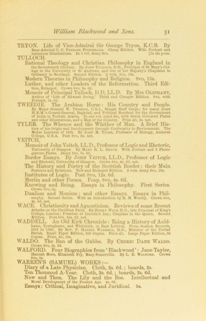 TllYON. Life of Vice-Adnural Sir George Tryon, K.C.B. By Rear-Admiral C. C. Penrose Fitzgerald. Cheap Edition. With Portrait and numerous Illustrations. In 1 vol. demy 8vo. [fn the press. TULLOCH. Ilational Tlieology and Christian Philosophy in England in the Seventeenth Century. By John Tclloc ii, D.D., Principal of St Mary’s Col- lege in the University of St Andrews, and one of her Majesty's Chaplains in Ordinary in Scotland. Second Edition. 2 vols. 8vo, 16s. Modern Theories in Philosophy and Religion. 8vo, 15s. Luther, and other Leaders oi the Reformation. Third Edi- tion, Enlarged. Crown Svo, 3s. 6.1. Memoir of Principal Tulloch. D.D, LL.D. By Mrs Olipiiant, Author of * Life of Edward Irving.’ Third and Cheaper Edition. 8vo, with Portrait, 7s. 6d. TWEED1E. The Arabian Horse: His Country and People. By Major-General W. Twkkdie, C.S.I., Bengal Staff Corps; for many years li.B.M.'s Consul-General. Baghdad, and Political Resident for the Government of India in Turkish Arabia. In one vol. royal 4to, with Seven Coloured Plates and other Illustrations, and a Map of the Country. Price i!3, Ss net. TYLER. The Whence and the Whither of Man. A Brief His- tory of his Origin and Development through Conformity to Environment. The Morse Lectures of 1805. By Jons M. Tv leu, Professor of Biology, Amherst College, U.S.A. Post 8vo, 6s. net. VEITCH. Memoir of John Veitch, LL.D., Professor of Logic and Rhetoric, University of Olasgow By Mary it. L. Brtgk. With Portrait and 8 Photo- gravure Plates. Demy 8vn, 7s. 6d. Border Essays. By John Veitch, LL.D., Professor of Logic and Rhetoric, University of Glasgow. Crown 8vo, 4s. 6d. net. The History and Poetry of the Scottish Border: their Main Features and Relations. New and Enlarged Edition. 8 vola. demy 8vo, 16s. Institutes of Logie. Post 8vo, 12s. Gd. Merlin aud other Poems. Fcap. 8vo, 4s. 6d. Knowing and Being. Essays in Philosophy. First Series. Crown Svo, 5*. Dualism and Monism ; and other Essays. Essays in Phil- osophy. Second Series. With an Introduction by R. M. Weuley. Crown 8vo, 4s. od. net. WAGE. Christianity and Agnosticism. Review s of some Recent Attacks on the Christian Faith. By Henry Wait, D.D., late Principal of King’s College, London: Preacher ol Lincoln's Inn; Chaplain to the Queen. 8econd Edition. Post Svo, lt)». 6d. net. WADDELL. An Old Kirk Chronicle: Being a History of Auld- haine, Tyntnghame, and W’httekirk, in East LothDn. From Session Records, 1615 to 1850. By Rev. P. IIatelv Waddell, B.D., Minister of the United Parish. Small Paper Edition, 210 Copies. Price ill. Large Paper Edition, 50 Copies. Price, £1, 10s. WALDO. The Ban of the Gubbe. By Cedric Daxk Waldo. Crown 8vo, 2s. 6d. WALFORD. Four Biographies from ‘ Blackwood ’: Jane Taylor, Hannah More, Elizabeth Fry, Mary Somerville. By L. B. Waleord. Crown 8vo, 6s. WARREN’S (SAMUEL) WORKS:— Diary of a Late Physician. Cloth, 2s. 6d. ; boards, 2s. Ten Thousand A-Year. Cloth, 3s. 6d. ; boards, 2s. 6d. Now and Then. The Lily and the Bee. Intellectual and Moral Development of the Present Age. 4s. 6d. Essays: Critical, Imaginative, and Juridical. 5s.