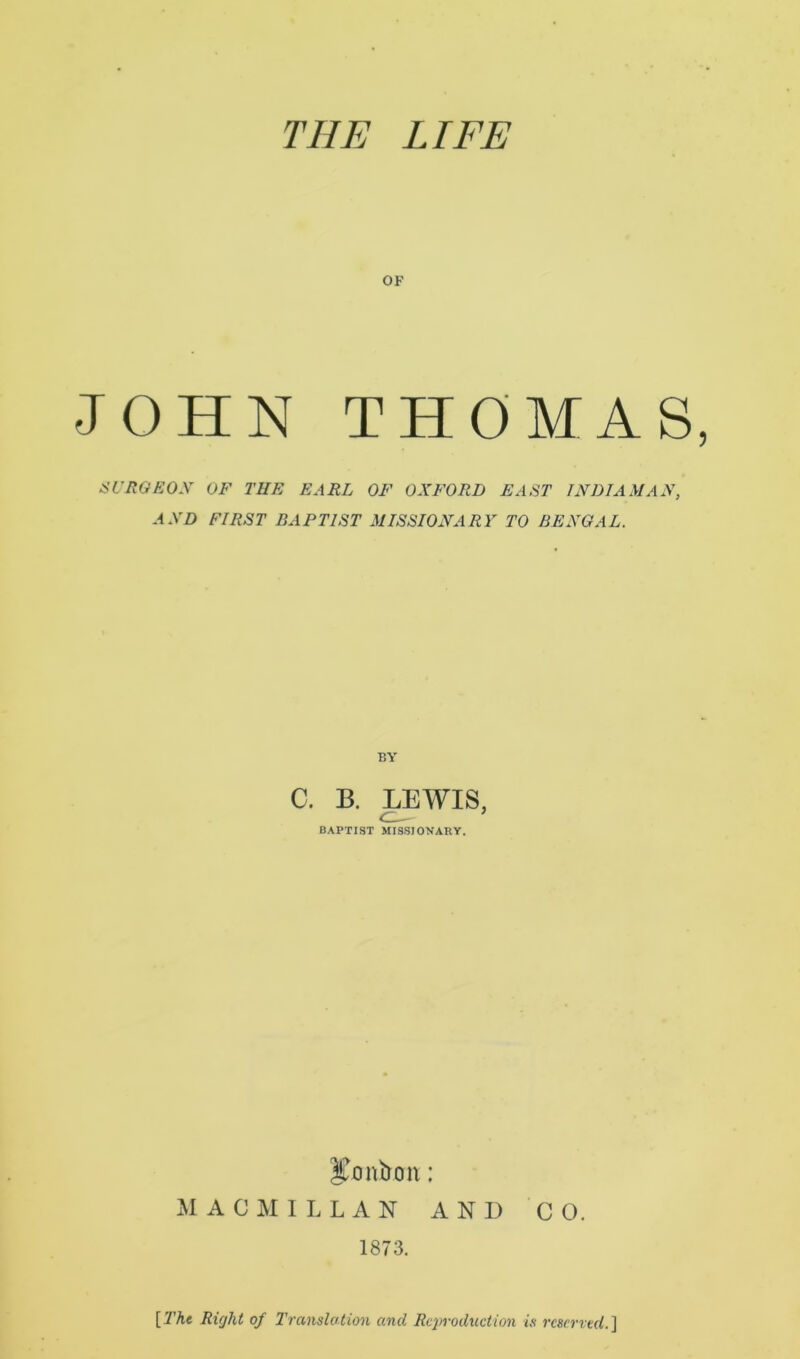 THE LIFE OF JOHN THOMAS SURGEON OF THE EARL OF OXFORD EAST INDIA MAX, AND FIRST BAPTIST MISSIONARY TO BENGAL. BY C. B. LEWIS, BAPTIST MISSIONARY. bonbon; MACMILLAN AND CO. 1873. [The Right of Translation and Reproduction is reserved.]