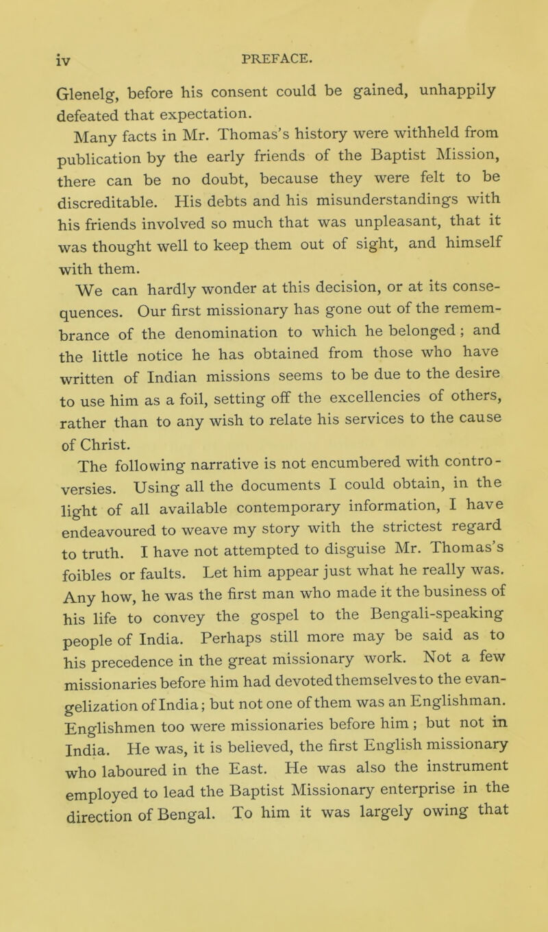 Glenelg, before his consent could be gained, unhappily defeated that expectation. Many facts in Mr. Thomas’s history were withheld from publication by the early friends of the Baptist Mission, there can be no doubt, because they were felt to be discreditable. His debts and his misunderstandings with his friends involved so much that was unpleasant, that it was thought well to keep them out of sight, and himself with them. We can hardly wonder at this decision, or at its conse- quences. Our first missionary has gone out of the remem- brance of the denomination to which he belonged ; and the little notice he has obtained from those who have written of Indian missions seems to be due to the desire to use him as a foil, setting off the excellencies of others, rather than to any wish to relate his services to the cause of Christ. The following narrative is not encumbered with contro- versies. Using all the documents I could obtain, in the light of all available contemporary information, I have endeavoured to weave my story with the strictest regard to truth. I have not attempted to disguise Mr. Thomas’s foibles or faults. Let him appear just what he really was. Any how, he was the first man who made it the business of his life to convey the gospel to the Bengali-speaking people of India. Perhaps still more may be said as to his precedence in the great missionary work. Not a few missionaries before him had devoted themselves to the evan- gelization of India; but not one of them was an Englishman. Englishmen too were missionaries before him ; but not in India. He was, it is believed, the first English missionary who laboured in the East. He was also the instrument employed to lead the Baptist Missionary enterprise in the direction of Bengal. To him it was largely owing that