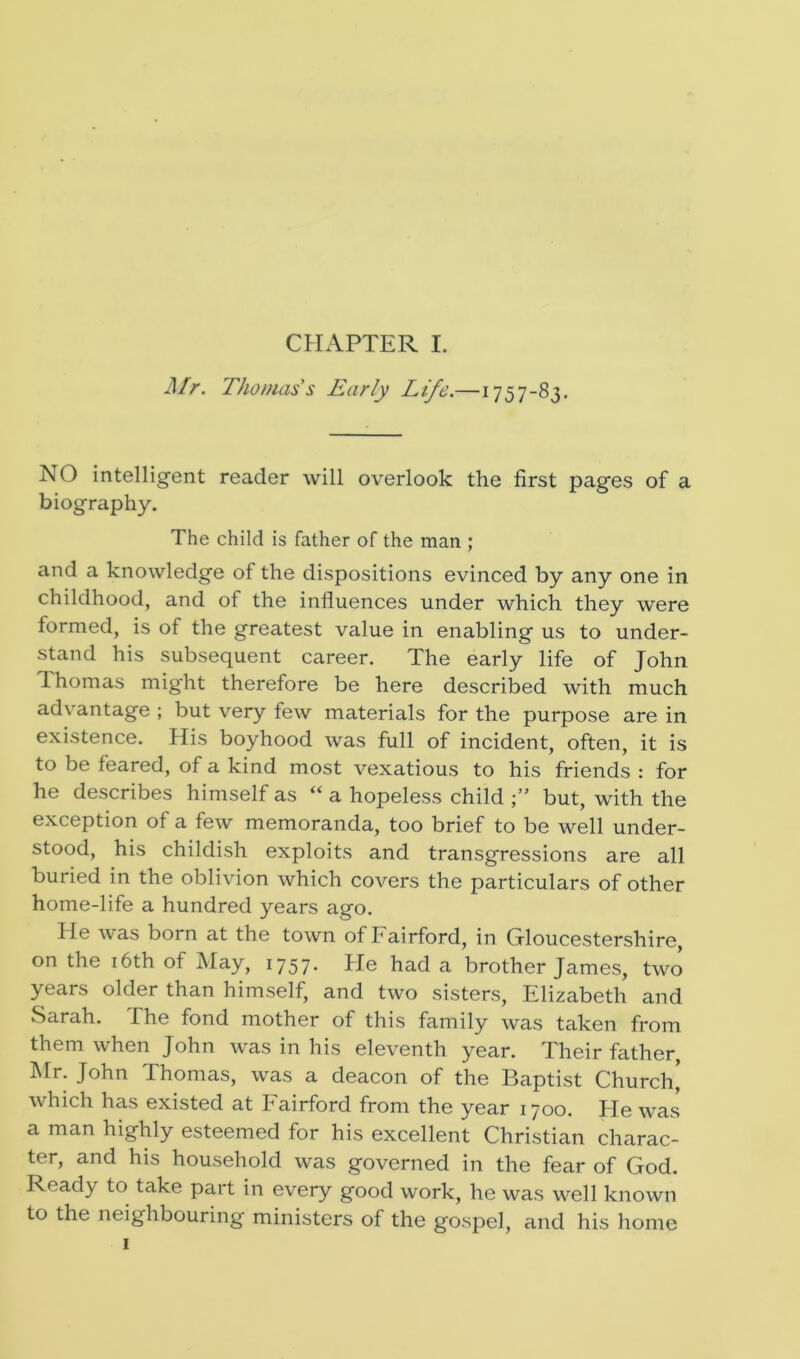 Mr. Thomas's Early Life.—1757-83. NO intelligent reader will overlook the first pages of a biography. The child is father of the man ; and a knowledge of the dispositions evinced by any one in childhood, and of the influences under which they were formed, is of the greatest value in enabling us to under- stand his subsequent career. The early life of John Thomas might therefore be here described with much advantage ; but very few materials for the purpose are in existence. His boyhood was full of incident, often, it is to be feared, of a kind most vexatious to his friends : for he describes himself as “ a hopeless child but, with the exception of a few memoranda, too brief to be well under- stood, his childish exploits and transgressions are all buried in the oblivion which covers the particulars of other home-life a hundred years ago. lie was born at the town of Fairford, in Gloucestershire, on the 16th of May, 1757. He had a brother James, two years older than himself, and two sisters, Elizabeth and Sarah. The fond mother of this family was taken from them when John was in his eleventh year. Their father, Mr. John Thomas, was a deacon of the Baptist Church,' which has existed at Fairford from the year 1700. He was a man highly esteemed for his excellent Christian charac- ter, and his household was governed in the fear of God. Ready to take part in every good work, he was well known to the neighbouring ministers of the gospel, and his home 1