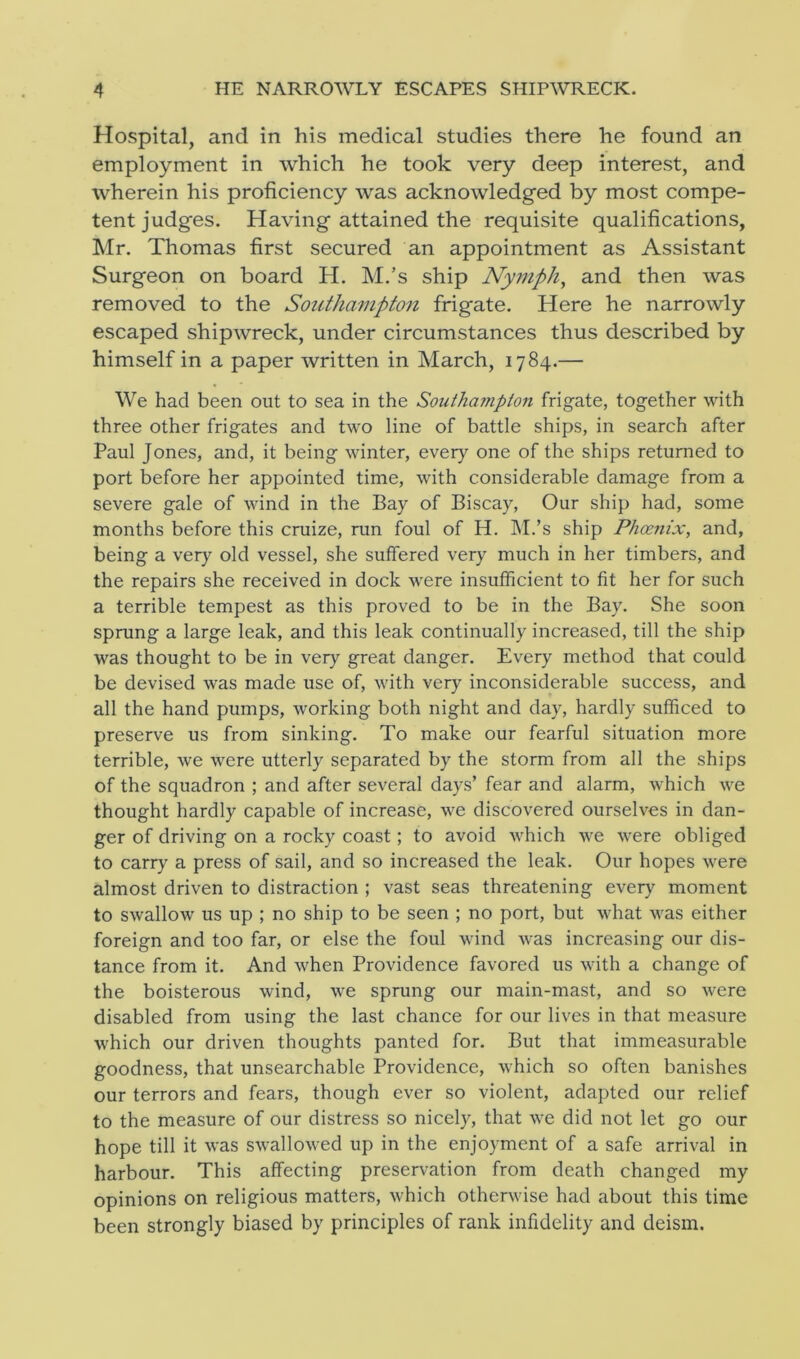 Hospital, and in his medical studies there he found an employment in which he took very deep interest, and wherein his proficiency was acknowledged by most compe- tent judges. Having attained the requisite qualifications, Mr. Thomas first secured an appointment as Assistant Surgeon on board H. M.’s ship Nymph, and then was removed to the Southampton frigate. Here he narrowly escaped shipwreck, under circumstances thus described by himself in a paper written in March, 1784.— We had been out to sea in the Southampton frigate, together with three other frigates and two line of battle ships, in search after Paul Jones, and, it being winter, every one of the ships returned to port before her appointed time, with considerable damage from a severe gale of wind in the Bay of Biscay, Our ship had, some months before this cruize, run foul of H. M.’s ship Phoenix, and, being a very old vessel, she suffered very much in her timbers, and the repairs she received in dock were insufficient to fit her for such a terrible tempest as this proved to be in the Bay. She soon sprung a large leak, and this leak continually increased, till the ship was thought to be in very great danger. Every method that could be devised was made use of, with very inconsiderable success, and all the hand pumps, working both night and day, hardly sufficed to preserve us from sinking. To make our fearful situation more terrible, we were utterly separated by the storm from all the ships of the squadron ; and after several days’ fear and alarm, which we thought hardly capable of increase, we discovered ourselves in dan- ger of driving on a rocky coast; to avoid which we were obliged to carry a press of sail, and so increased the leak. Our hopes were almost driven to distraction ; vast seas threatening every moment to swallow us up ; no ship to be seen ; no port, but what was either foreign and too far, or else the foul wind was increasing our dis- tance from it. And when Providence favored us with a change of the boisterous wind, we sprung our main-mast, and so were disabled from using the last chance for our lives in that measure which our driven thoughts panted for. But that immeasurable goodness, that unsearchable Providence, which so often banishes our terrors and fears, though ever so violent, adapted our relief to the measure of our distress so nicely, that we did not let go our hope till it was swallowed up in the enjoyment of a safe arrival in harbour. This affecting preservation from death changed my opinions on religious matters, which otherwise had about this time been strongly biased by principles of rank infidelity and deism.