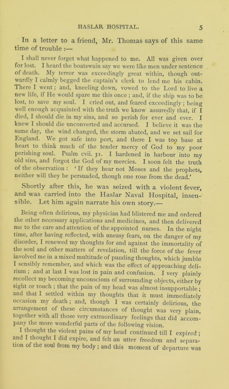 In a letter to a friend, Mr. Thomas says of this same time of trouble :— I shall never forget what happened to me. All was given over for lost. I heard the boatswain say we were like men under sentence of death. My terror was exceedingly great within, though out- wardly I calmly begged the captain’s clerk to lend me his cabin. There I went; and, kneeling down, vowed to the Lord to live a new life, if He would spare me this once ; and, if the ship was to be lost, to save my soul. I cried out, and feared exceedingly ; being well enough acquainted with the truth we know assuredly that, if I died, I should die in my sins, and so perish for ever and ever. I knew I should die unconverted and accursed. I believe it was the same day, the wind changed, the storm abated, and we set sail for England. We got safe into port, and there I was top base at heart to think much of the tender mercy of God to my poor perishing soul. Psalm cvii. 31. I hardened in harbour into my old sins, and forgot the God of my mercies. I soon felt the truth of the observation : ‘ If they hear not Moses and the prophets, neither will they be persuaded, though one rose from the dead.’ Shortly after this, he was seized with a violent fever, and was carried into the Haslar Naval Hospital, insen- sible. Let him again narrate his own story.— Being often delirious, my physician had blistered me and ordered the other necessary applications and medicines, and then delivered me to the care and attention of the appointed nurses. In the night time, after having reflected, with uneasy fears, on the danger of my disorder, I renewed my thoughts for and against the immortality of the soul and other matters of revelation, till the force of the fever involved me in a mixed multitude of puzzling thoughts, which jumble I sensibl) remember, and which was the effect of approaching- deli- rium , and at last I was lost in pain and confusion. I very plainly recollect my becoming unconscious of surrounding objects, either by sight or touch ; that the pain of my head was almost insupportable ; and that I settled within my thoughts that it must immediately occasion my death; and, though I was certainly delirious, the arrangement of these circumstances of thought was very plain, together with all those very extraordinary feelings that did accom- pany the more wonderful parts of the following vision. I thought the violent pains of my head continued till I expired ; and I thought I did expire, and felt an utter freedom and separa- tion of the soul from my body ; and this moment of departure was