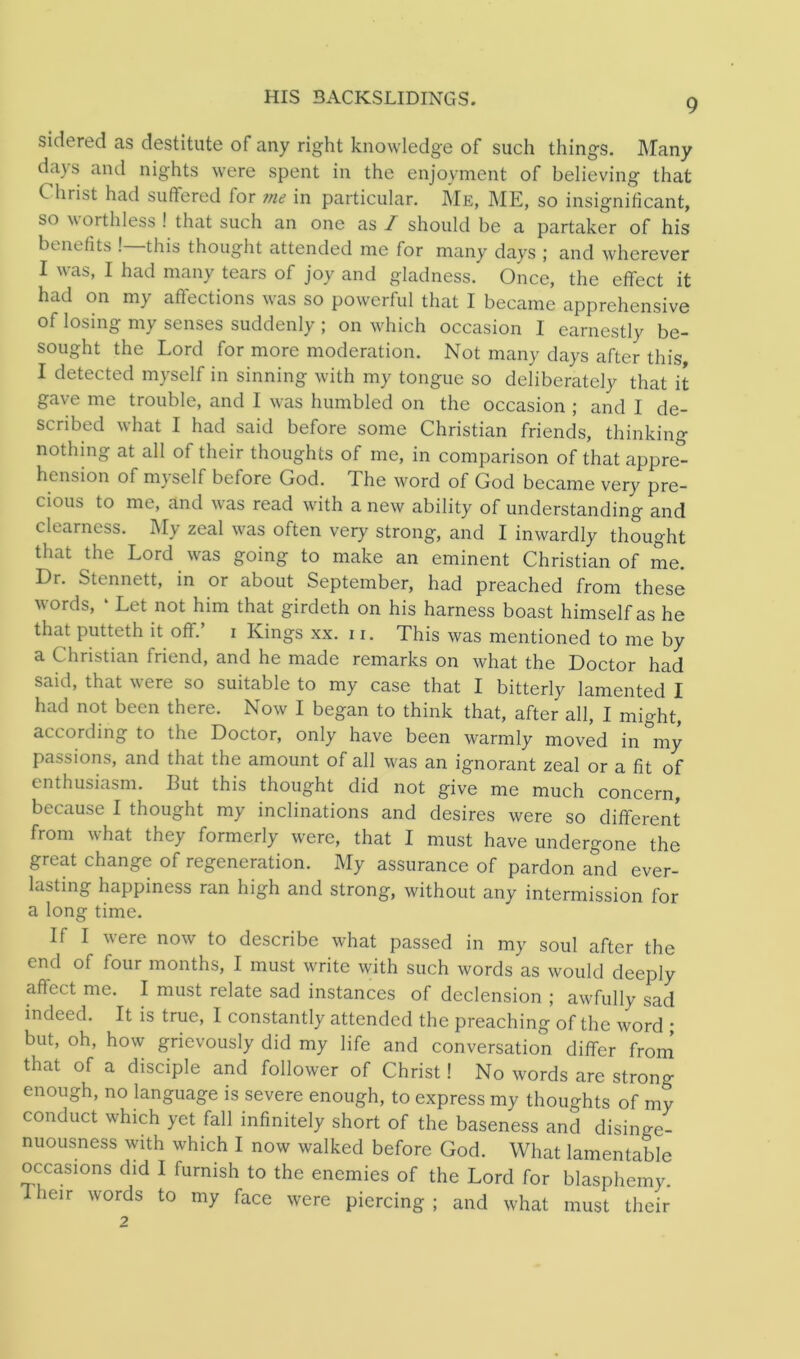 HIS 3ACKSLIDINGS. sidered as destitute of any right knowledge of such things. Many days and nights were spent in the enjoyment of believing that k hrist had suffered for me in particular. Me, ME, so insignificant, so worthless ! that such an one as I should be a partaker of his benefits ! this thought attended me for many days ; and wherever I was, I had many tears of joy and gladness. Once, the effect it had on my affections was so powerful that I became apprehensive of losing my senses suddenly ; on which occasion I earnestly be- sought the Lord for more moderation. Not many days after this I detected myself in sinning with my tongue so deliberately that it gave me trouble, and 1 was humbled on the occasion ; and I de- scribed what I had said before some Christian friends, thinking nothing at all of their thoughts of me, in comparison of that appre- hension of myself before God. The word of God became very pre- cious to me, and was read with a new ability of understanding and clearness. My zeal was often very strong, and I inwardly thought that the Lord was going to make an eminent Christian of me. I)r. Stennett, in or about September, had preached from these words, ‘ Let not him that girdeth on his harness boast himself as he that putteth it off.’ i Kings xx. 11. This was mentioned to me by a Christian friend, and he made remarks on what the Doctor had said, that were so suitable to my case that I bitterly lamented I had not been there. Now I began to think that, after all, I might, according to the Doctor, only have been warmly moved in my passions, and that the amount of all was an ignorant zeal or a fit of enthusiasm. But this thought did not give me much concern, because I thought my inclinations and desires were so different from what they formerly were, that I must have undergone the great change of regeneration. My assurance of pardon and ever- lasting happiness ran high and strong, without any intermission for a long time. If I were now to describe what passed in my soul after the end of four months, I must write with such words as would deeply affect me. I must relate sad instances of declension ; awfully sad indeed. It is true, I constantly attended the preaching of the word * but, oh, how grievously did my life and conversation differ from that of a disciple and follower of Christ! No words are strong enough, no language is severe enough, to express my thoughts of my conduct which yet fall infinitely short of the baseness and disinge- nuousness with which I now walked before God. What lamentable occasions did I furnish to the enemies of the Lord for blasphemy. Their words to my face were piercing ; and what must their 2