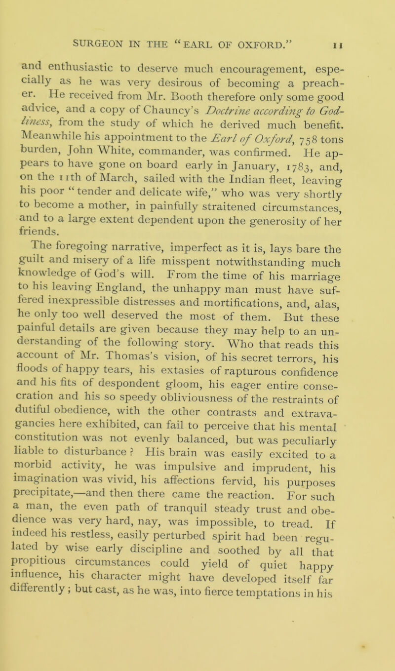 and enthusiastic to deserve much encouragement, espe- cially as he was very desirous of becoming a preach- er. He received from Mr. Booth therefore only some good advice, and a copy of Chauncy’s Doctrine according to God- liness., from the study of which he derived much benefit. Meanwhile his appointment to the Earl of Oxford', 758 tons burden, John W hite, commander, was confirmed. He ap- pears to have gone on board early in January, 1783, and, on the 11 th of March, sailed with the Indian fleet, leaving his poor “ tender and delicate wife,” who was very shortly to become a mother, in painfully straitened circumstances, and to a large extent dependent upon the generosity of her friends. The foregoing narrative, imperfect as it is, lays bare the guilt and misery of a life misspent notwithstanding much knowledge of God’s will. From the time of his marriage to his leaving England, the unhappy man must have suf- fered inexpressible distresses and mortifications, and, alas, he only too well deserved the most of them. But these painful details are given because they may help to an un- derstanding of the following story. Who that reads this account of Mr. Thomas s vision, of his secret terrors, his floods of happy tears, his extasies of rapturous confidence and his fits of despondent gloom, his eager entire conse- cration and his so speedy obliviousness of the restraints of dutiful obedience, with the other contrasts and extrava- gancies here exhibited, can fail to perceive that his mental constitution was not evenly balanced, but was peculiarly liable to disturbance ? Elis brain was easily excited to a morbid activity, he was impulsive and imprudent, his imagination was vivid, his affections fervid, his purposes precipitate,—and then there came the reaction. For such a man, the even path of tranquil steady trust and obe- dience was very hard, nay, was impossible, to tread. If indeed his restless, easily perturbed spirit had been regu- lated by wise early discipline and soothed by all that propitious circumstances could yield of quiet happy influence, his character might have developed itself far difleiently ; but cast, as he was, into fierce temptations in his