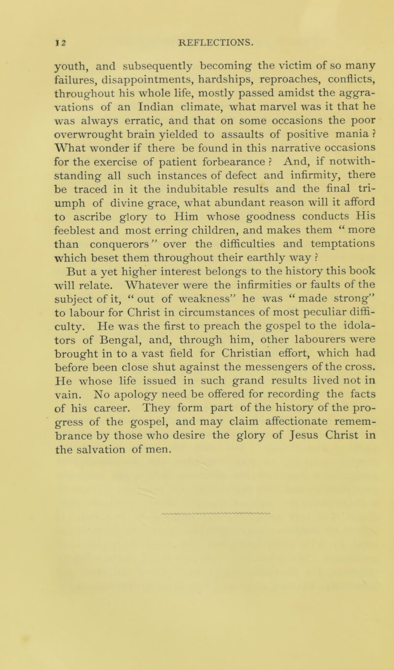 youth, and subsequently becoming the victim of so many failures, disappointments, hardships, reproaches, conflicts, throughout his whole life, mostly passed amidst the aggra- vations of an Indian climate, what marvel was it that he was always erratic, and that on some occasions the poor overwrought brain yielded to assaults of positive mania ? What wonder if there be found in this narrative occasions for the exercise of patient forbearance ? And, if notwith- standing all such instances of defect and infirmity, there be traced in it the indubitable results and the final tri- umph of divine grace, what abundant reason will it afford to ascribe glory to Him whose goodness conducts His feeblest and most erring children, and makes them “ more than conquerors ” over the difficulties and temptations which beset them throughout their earthly way ? But a yet higher interest belongs to the history this book will relate. Whatever were the infirmities or faults of the subject of it, “ out of weakness” he was “ made strong” to labour for Christ in circumstances of most peculiar diffi- culty. He was the first to preach the gospel to the idola- tors of Bengal, and, through him, other labourers were brought in to a vast field for Christian effort, which had before been close shut against the messengers of the cross. He whose life issued in such grand results lived not in vain. No apology need be offered for recording the facts of his career. They form part of the history of the pro- gress of the gospel, and may claim affectionate remem- brance by those who desire the glory of Jesus Christ in the salvation of men.