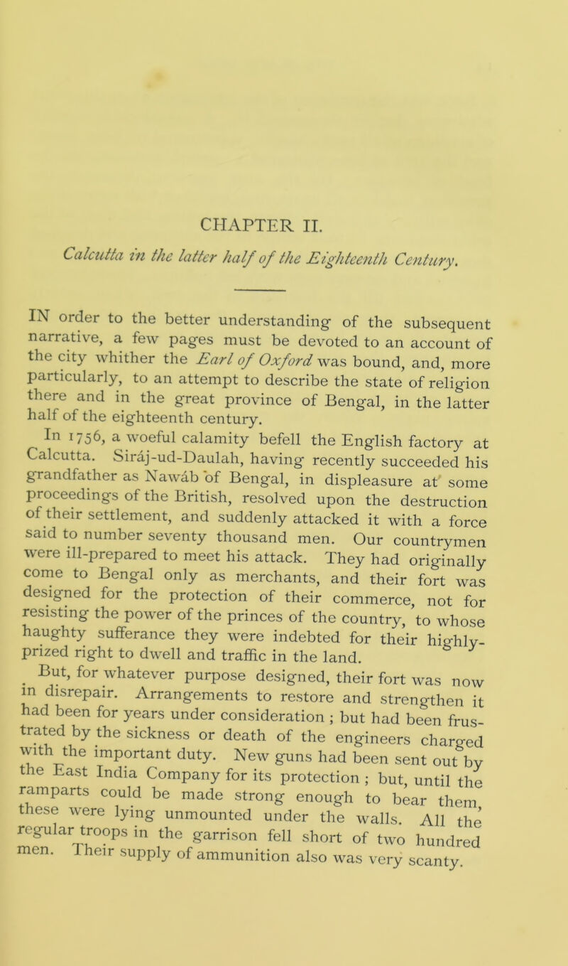 CHAPTER II. Calcutta in the latter half of the Eighteenth Century. IN order to the better understanding of the subsequent narrative, a few pages must be devoted to an account of the city whither the Earl of Oxford was bound, and, more particularly, to an attempt to describe the state of religion there and in the great province of Bengal, in the latter hall of the eighteenth century. In 1756, a woeful calamity befell the English factory at Calcutta. Siraj-ud-Daulah, having recently succeeded his grandfather as Nawab of Bengal, in displeasure at some proceedings of the British, resolved upon the destruction of their settlement, and suddenly attacked it with a force said to number seventy thousand men. Our countrymen were ill-prepared to meet his attack. They had originally come to Bengal only as merchants, and their fort was designed for the protection of their commerce, not for resisting the power of the princes of the country, to whose haughty sufferance they were indebted for their highly- prized right to dwell and traffic in the land. . Eut, for whatever purpose designed, their fort was now in disrepair. Arrangements to restore and strengthen it had been for years under consideration ; but had been frus- trated by the sickness or death of the engineers charged with the important duty. New guns had been sent out by the East India Company for its protection ; but, until the ramparts could be made strong enough to bear them these were lying unmounted under the walls. All the regular troops in the garrison fell short of two hundred men. Their supply of ammunition also was very scanty.