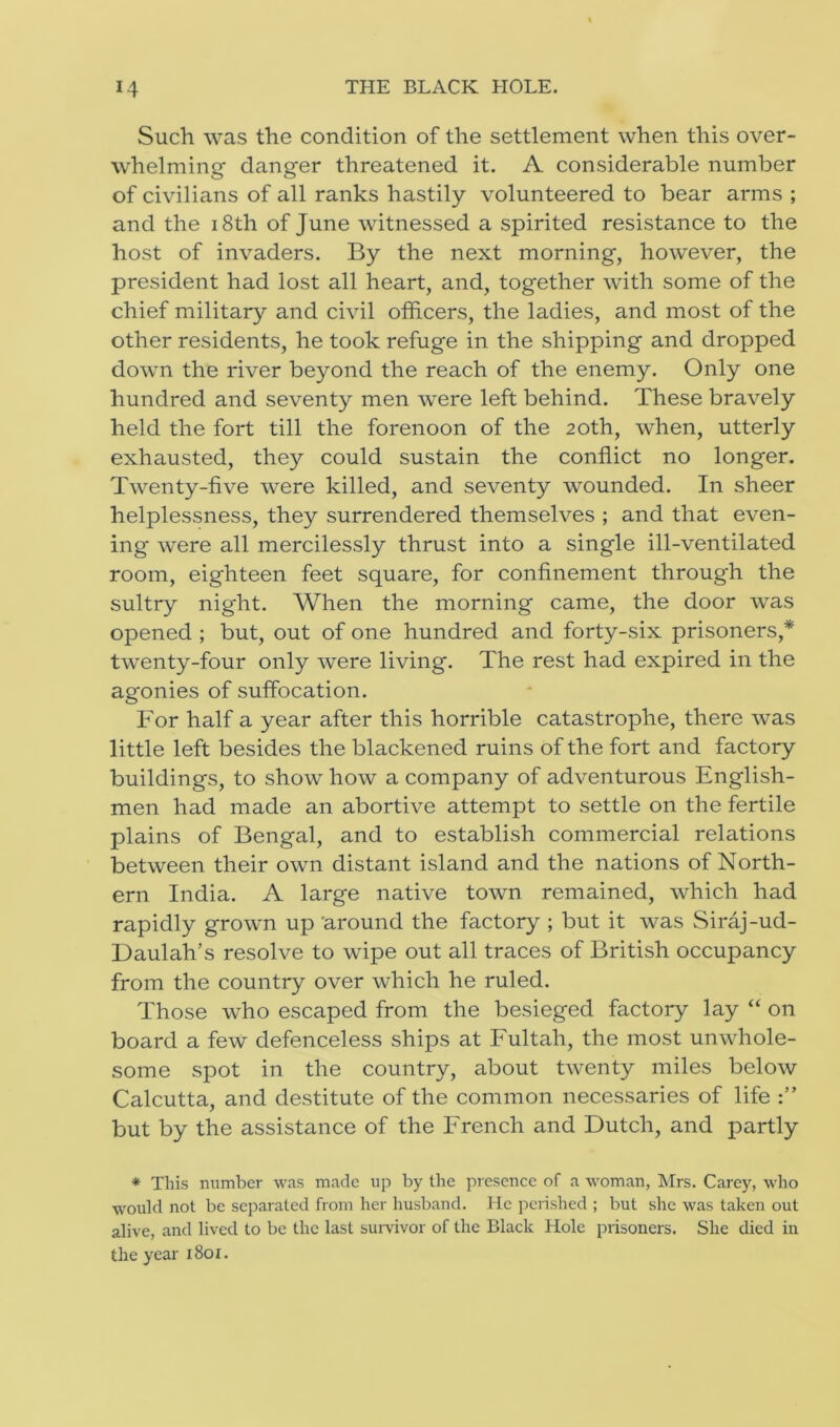 Such was the condition of the settlement when this over- whelming danger threatened it. A considerable number of civilians of all ranks hastily volunteered to bear arms ; and the 18th of June witnessed a spirited resistance to the host of invaders. By the next morning, however, the president had lost all heart, and, together with some of the chief military and civil officers, the ladies, and most of the other residents, he took refuge in the shipping and dropped down the river beyond the reach of the enemy. Only one hundred and seventy men were left behind. These bravely held the fort till the forenoon of the 20th, when, utterly exhausted, they could sustain the conflict no longer. Twenty-five were killed, and seventy wounded. In sheer helplessness, they surrendered themselves ; and that even- ing were all mercilessly thrust into a single ill-ventilated room, eighteen feet square, for confinement through the sultry night. When the morning came, the door was opened ; but, out of one hundred and forty-six prisoners,* twenty-four only were living. The rest had expired in the agonies of suffocation. For half a year after this horrible catastrophe, there was little left besides the blackened ruins of the fort and factory buildings, to show how a company of adventurous English- men had made an abortive attempt to settle on the fertile plains of Bengal, and to establish commercial relations between their own distant island and the nations of North- ern India. A large native town remained, which had rapidly grown up 'around the factory ; but it was Siraj-ud- Daulah’s resolve to wipe out all traces of British occupancy from the country over which he ruled. Those who escaped from the besieged factory lay “ on board a few defenceless ships at Fultah, the most unwhole- some spot in the country, about twenty miles below Calcutta, and destitute of the common necessaries of life but by the assistance of the French and Dutch, and partly * This number was made up by the presence of a woman, Mrs. Carey, who would not be separated from her husband. He perished ; but she was taken out alive, and lived to be the last survivor of the Black Hole prisoners. She died in the year 1801.