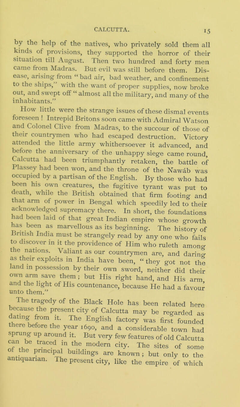 CALCUTTA. by the help of the natives, who privately sold them all kinds of provisions, they supported the horror of their situation till Aug-ust. Then two hundred and forty men came from Madras. But evil was still before them. Dis- ease, arising- from bad air, bad weather, and confinement to the ships, with the want of proper supplies, now broke out, and swept off “ almost all the military, and many of the inhabitants.” How little were the strange issues of these dismal events foreseen ! Intrepid Britons soon came with Admiral Watson and Colonel Clive from Madras, to the succour of those of their countrymen who had escaped destruction. Victory attended the little army whithersoever it advanced, and before the anniversary of the unhappy siege came round, Calcutta had been triumphantly retaken, the battle of Plassey had been won, and the throne of the Nawab was occupied by a partisan of the English. By those who had been his own creatures, the fugitive tyrant was put to death, while the British obtained that firm footing and that arm of power in Bengal which speedily led to their acknowledged supremacy there. In short, the foundations had been laid of that great Indian empire whose growth has been as marvellous as its beginning. The history of British India must be strangely read by any one who fails to discover in it the providence of Him Avho ruleth among the nations. Valiant as our countrymen are, and daring as their exploits in India have been, “ they got not the land in possession by their own sword, neither did their own arm sa^ them; but His right hand, and His arm and the light of His countenance, because He had a favour llTlf A fh A 3 3 The tragedy of the Black Hole has been related here because the present city of Calcutta may be regarded as atmg from it. The English factory was first founded there before the year 1690, and a considerable town had Spr UI!g up around ’t- But very few features of old Calcutta can be traced in the modern city. The sites of some of the principal buildings are known ; but only to the antiquarian. The present city, like the empire of which