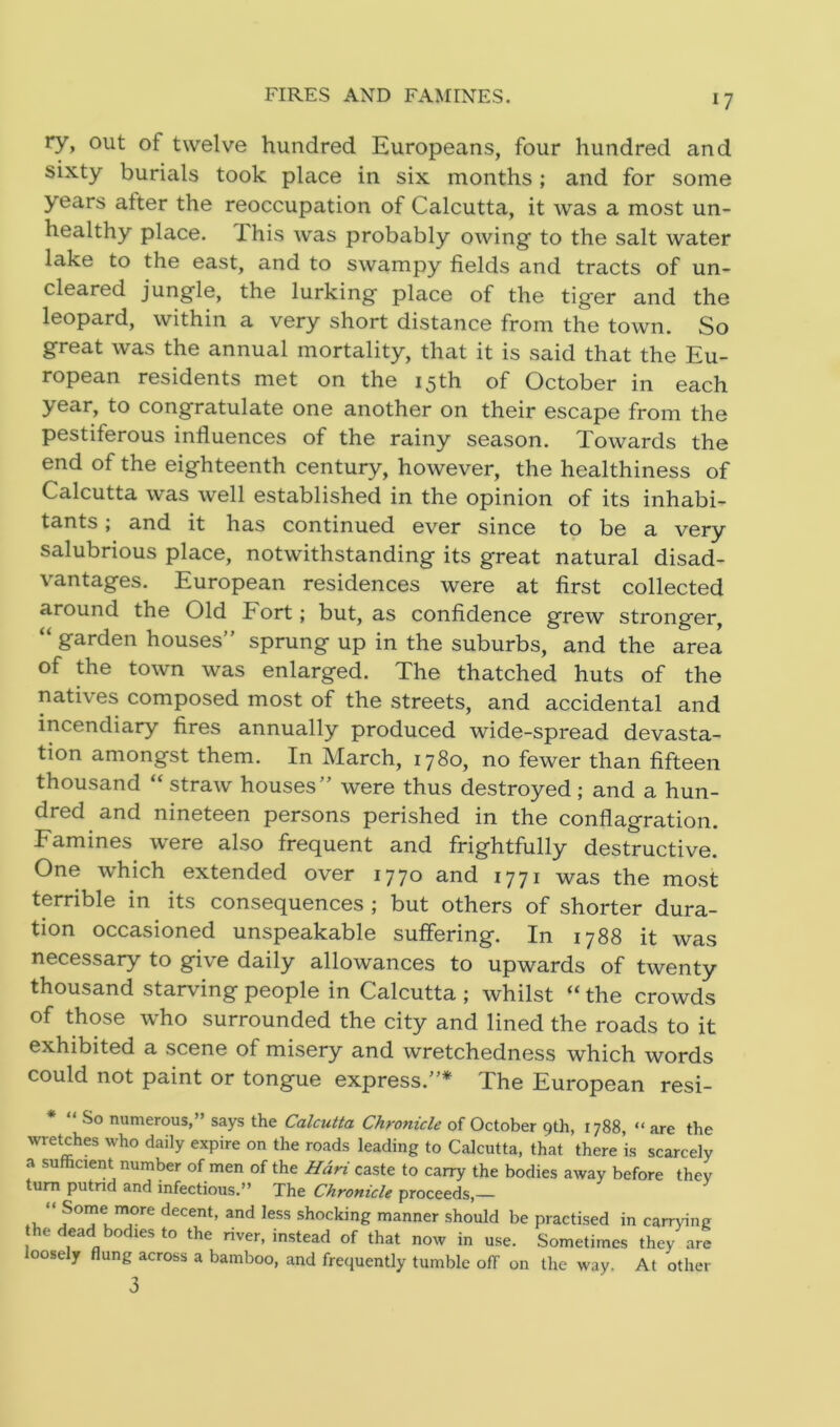 FIRES AND FAMINES. *7 ry, out of twelve hundred Europeans, four hundred and sixty burials took place in six months; and for some years alter the reoccupation of Calcutta, it was a most un- healthy place. Phis was probably owing to the salt water lake to the east, and to swampy fields and tracts of un- cleared jungle, the lurking place of the tiger and the leopard, within a very short distance from the town. So great was the annual mortality, that it is said that the Eu- ropean residents met on the 15th of October in each year, to congratulate one another on their escape from the pestiferous influences of the rainy season. Towards the end of the eighteenth century, however, the healthiness of Calcutta was well established in the opinion of its inhabi- tants ; and it has continued ever since to be a very salubrious place, notwithstanding its great natural disad- vantages. European residences were at first collected around the Old Fort; but, as confidence grew stronger, “ garden houses” sprung up in the suburbs, and the area of the town was enlarged. The thatched huts of the natives composed most of the streets, and accidental and incendiary fires annually produced wide-spread devasta- tion amongst them. In March, 1780, no fewer than fifteen thousand “ straw houses” were thus destroyed; and a hun- dred and nineteen persons perished in the conflagration. Famines were also frequent and frightfully destructive. One which extended over 1770 and 1771 was the most terrible in its consequences ; but others of shorter dura- tion occasioned unspeakable suffering. In 1788 it was necessary to give daily allowances to upwards of twenty thousand starving people in Calcutta ; whilst “ the crowds of those who surrounded the city and lined the roads to it exhibited a scene of misery and wretchedness which words could not paint or tongue express.”* The European resi- * “ So numerous,” says the Calcutta Chronicle of October 9th, 1788, “ are the wretches who daily expire on the roads leading to Calcutta, that there is scarcely a sufficient number of men of the Hdri caste to carry the bodies away before thev turn putnd and infectious.” The Chronicle proceeds,— .1 , JS0r?tmj0re decent’ and less shocking manner should be practised in carrying the dead bodies to the river, instead of that now in use. Sometimes they are oosely flung across a bamboo, and frequently tumble off on the way. At other 3