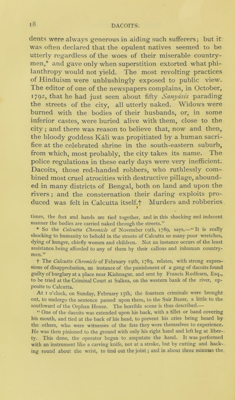 DACOITS. dents were always generous in aiding such sufferers; but it was often declared that the opulent natives seemed to be utterly regardless of the woes of their miserable country- men,* and gave only when superstition extorted what phi- lanthropy would not yield. The most revolting practices of Hinduism were unblushingly exposed to public view. The editor of one of the newspapers complains, in October, 1792, that he had just seen about fifty Sanyasis parading the streets of the city, all utterly naked. Widows were burned with the bodies of their husbands, or, in some inferior castes, were buried alive with them, close to the city ; and there was reason to believe that, now and then, the bloody goddess Kali was propitiated by a human sacri- fice at the celebrated shrine in the south-eastern suburb, from which, most probably, the city takes its name. The police regulations in these early days were very inefficient. Dacoits, those red-handed robbers, who ruthlessly com- bined most cruel atrocities with destructive pillage, abound- ed in many districts of Bengal, both on land and upon the rivers ; and the consternation their daring exploits pro- duced was felt in Calcutta itself.f Murders and robberies 1 times, the feet and hands are tied together, and in this shocking and indecent manner the bodies are carried naked through the streets.” * So the Calcutta Chronicle of November 19th, 1789, says,—“It is really shocking to humanity to behold in the streets of Calcutta so many poor wretches, dying of hunger, chiefly women and children. Not an instance occurs of the least assistance being afforded to any of them by their callous and inhuman country- men.” f The Calcutta Chronicle of February 19th, 1789, relates, with strong expres- sions of disapprobation, an instance of the punishment of a gang of dacoits found guilty of burglary at a place near Kishnagur, and sent by Francis Redfearn, Esq., to be tried at the Criminal Court at Salkea, on the western bank of the river, op- posite to Calcutta. At 1 o’clock, on Sunday, February 15th, the fourteen criminals were brought out, to undergo the sentence passed upon them, to the Sair Bazar, a little to the southward of the Orphan House. The horrible scene is thus described.— “ One of the dacoits was extended upon his back, with a fillet or band covering his mouth, and tied at the back of his head, to prevent his cries being heard by the others, who were witnesses of the fate they were themselves to experience. He was then pinioned to the ground with only his right hand and left leg at liber- ty. This done, the operator began to amputate the hand. It was performed with an instrument like a carving knife, not at a stroke, but by cutting and hack- ing round about the wrist, to find out the joint; and in about three minutes the