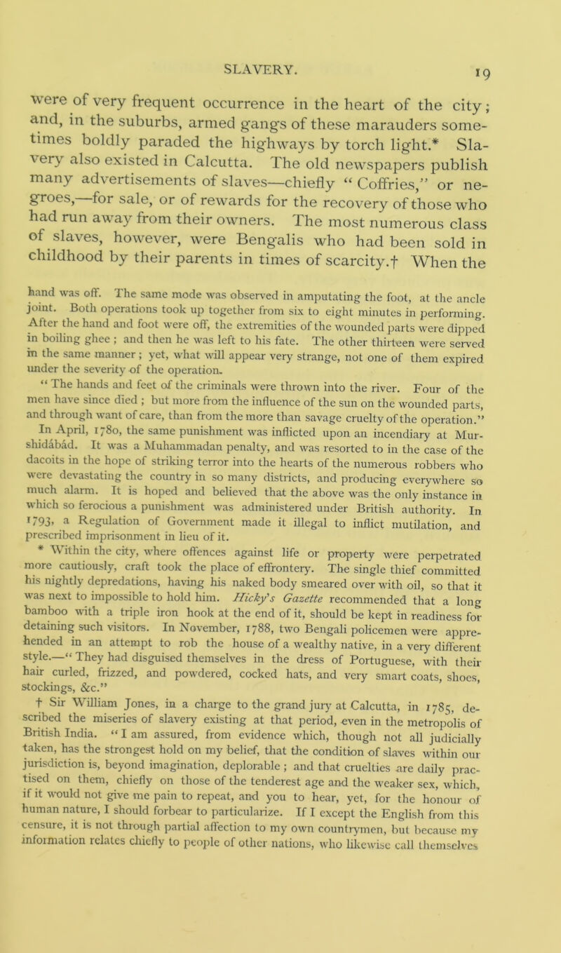 SLAVERY. *9 \\ ere of very frequent occurrence in the heart of the city; and, in the suburbs, armed gang's of these marauders some- times boldly paraded the highways by torch light.* Sla- \erv also existed in Calcutta. The old newspapers publish many advertisements of slaves—chiefly “ Coffries,” or ne- groes,—for sale, or of rewards for the recovery of those who had run away from their owners. The most numerous class of slaves, however, were Bengalis who had been sold in childhood by their parents in times of scarcity.f When the hand was off. The same mode was observed in amputating the foot, at the ancle joint. Both operations took up together from six to eight minutes in performing. After the hand and foot were off, the extremities of the wounded parts were dipped in boiling ghee ; and then he was left to his fate. The other thirteen were served in the same manner ; yet, what will appear very strange, not one of them expired under the severity of the operation. The hands and teet of the criminals were thrown into the river. Four of the men have since died ; but more from the influence of the sun on the wounded parts, and through want of care, than from the more than savage cruelty of the operation.’’ In April, 1780, the same punishment was inflicted upon an incendiary at Mur- shidabad. It was a Muhammadan penalty, and was resorted to in the case of the dacoits in the hope of striking terror into the hearts of the numerous robbers who were devastating the country in so many districts, and producing everywhere so much alarm. It is hoped and believed that the above was the only instance in which so ferocious a punishment was administered under British authority. In 1793, a Regulation of Government made it illegal to inflict mutilation, and prescribed imprisonment in lieu of it. * Within the city, where offences against life or property were perpetrated more cautiously, craft took the place of effrontery. The single thief committed his nightly depredations, having his naked body smeared over with oil, so that it was next to impossible to hold him. Hicky's Gazette recommended that a long bamboo with a triple iron hook at the end of it, should be kept in readiness for- detaining such visitors. In November, 1788, two Bengali policemen were appre- hended in an attempt to rob the house of a wealthy native, in a very different style.—“ They had disguised themselves in the dress of Portuguese, with their hair curled, frizzed, and powdered, cocked hats, and very smart coats, shoes, stockings, &c.” t Sir William Jones, in a charge to the grand jury at Calcutta, in 1785, de- scribed the miseries of slavery existing at that period, even in the metropolis of British India. “ I am assured, from evidence which, though not all judicially taken, has the strongest hold on my belief, that the condition of slaves within our jurisdiction is, beyond imagination, deplorable ; and that cruelties are daily prac- tised on them, chiefly on those of the tenderest age and the weaker sex, which, if it would not give me pain to repeat, and you to hear, yet, for the honour of human nature, I should forbear to particularize. If I except the English from this censure, it is not through partial affection to my own countrymen, but because my infoimation iclates chiefly to people of other nations, who likewise call themselves