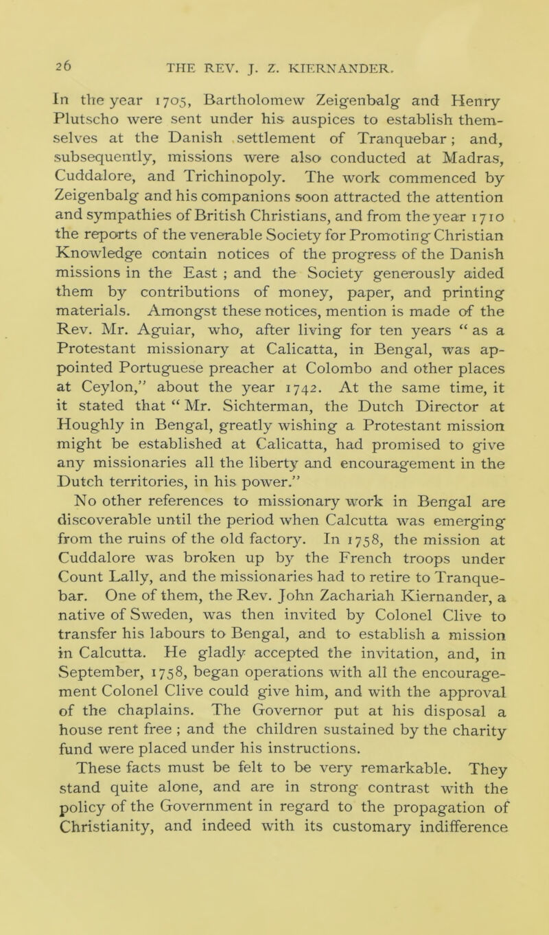 THE REV. J. Z. KIERNANDER. In the year 1705, Bartholomew Zeigenbalg and Henry Plutscho were sent under his- auspices to establish them- selves at the Danish settlement of Tranquebar; and, subsequently, missions were also conducted at Madras, Cuddalore, and Trichinopoly. The work commenced by Zeigenbalg and his companions soon attracted the attention and sympathies of British Christians, and from the year 1710 the reports of the venerable Society for Promoting Christian Knowledge contain notices of the progress of the Danish missions in the East ; and the Society generously aided them by contributions of money, paper, and printing materials. Amongst these notices, mention is made of the Rev. Mr. Aguiar, who, after living for ten years “ as a Protestant missionary at Calicatta, in Bengal, was ap- pointed Portuguese preacher at Colombo and other places at Ceylon/' about the year 1742. At the same time, it it stated that “ Mr. Sichterman, the Dutch Director at Houghly in Bengal, greatly wishing a Protestant mission might be established at Calicatta, had promised to give any missionaries all the liberty and encouragement in the Dutch territories, in his power.” No other references to missionary work in Bengal are discoverable until the period when Calcutta was emerging from the ruins of the old factory. In 1758, the mission at Cuddalore was broken up by the French troops under Count Lally, and the missionaries had to retire to Tranque- bar. One of them, the Rev. John Zachariah Kiernander, a native of Sweden, was then invited by Colonel Clive to transfer his labours to Bengal, and to establish a mission in Calcutta. He gladly accepted the invitation, and, in September, 1758, began operations with all the encourage- ment Colonel Clive could give him, and with the approval of the chaplains. The Governor put at his disposal a house rent free ; and the children sustained by the charity fund were placed under his instructions. These facts must be felt to be very remarkable. They stand quite alone, and are in strong contrast with the policy of the Government in regard to the propagation of Christianity, and indeed with its customary indifference