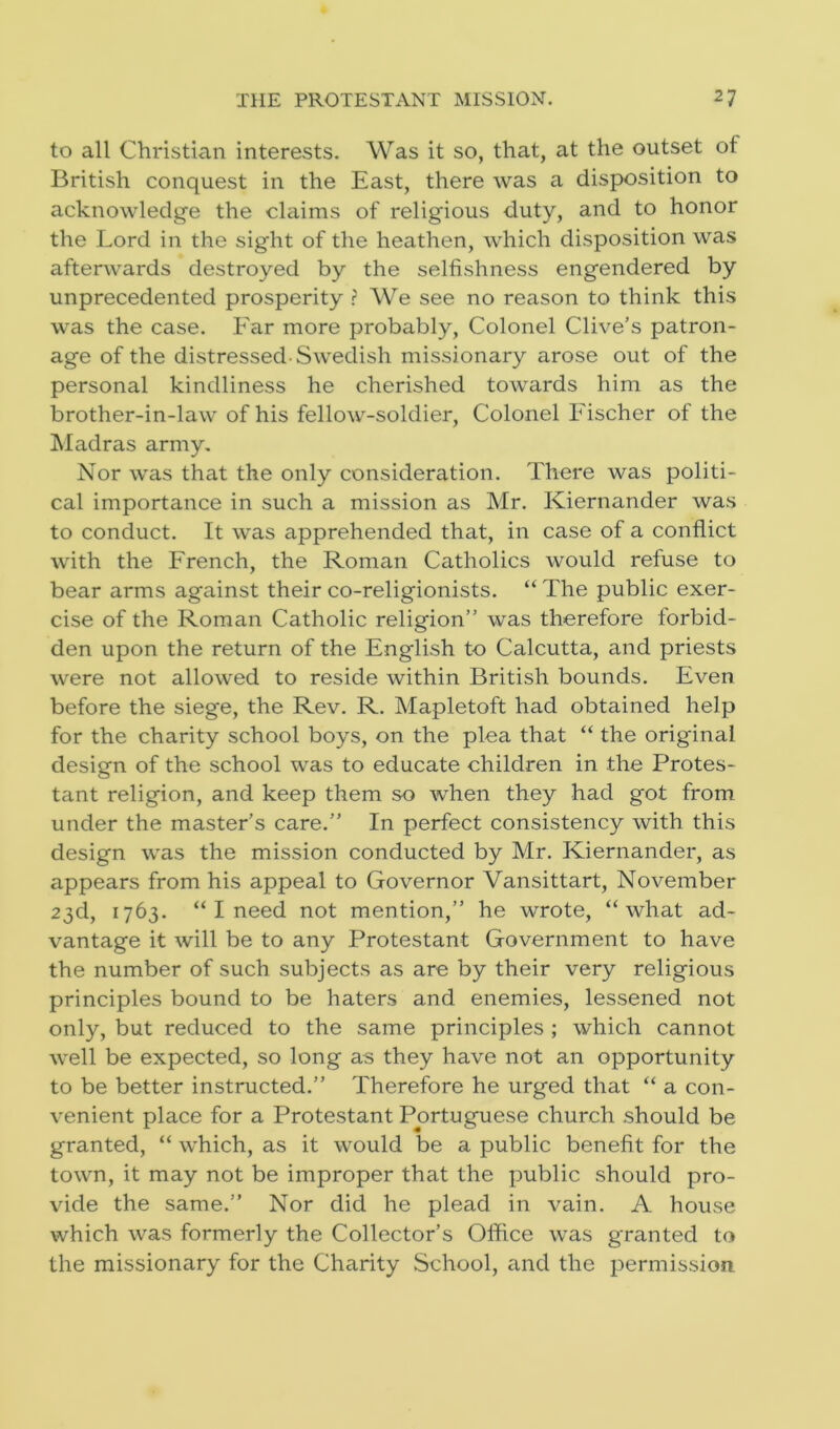 to all Christian interests. Was it so, that, at the outset of British conquest in the East, there was a disposition to acknowledge the cltiims of religious duty, and to honor the Lord in the sight of the heathen, which disposition was afterwards destroyed by the selfishness engendered by unprecedented prosperity ? We see no reason to think this was the case. Far more probably, Colonel Clive’s patron- age of the distressed-Swedish missionary arose out of the personal kindliness he cherished towards him as the brother-in-law of his fellow-soldier, Colonel Fischer of the Madras army. Nor was that the only consideration. There was politi- cal importance in such a mission as Mr. Kiernander was to conduct. It was apprehended that, in case of a conflict with the French, the Roman Catholics would refuse to bear arms against their co-religionists. “ The public exer- cise of the Roman Catholic religion” was therefore forbid- den upon the return of the English to Calcutta, and priests were not allowed to reside within British bounds. Even before the siege, the Rev. R. Mapletoft had obtained help for the charity school boys, on the plea that “ the original design of the school was to educate children in the Protes- tant religion, and keep them so when they had got from under the master’s care.” In perfect consistency with this design was the mission conducted by Mr. Kiernander, as appears from his appeal to Governor Vansittart, November 23d, 1763. “ I need not mention,” he wrote, “what ad- vantage it will be to any Protestant Government to have the number of such subjects as are by their very religious principles bound to be haters and enemies, lessened not only, but reduced to the same principles ; which cannot well be expected, so long as they have not an opportunity to be better instructed.” Therefore he urged that “ a con- venient place for a Protestant Portuguese church should be granted, “ which, as it would be a public benefit for the town, it may not be improper that the public should pro- vide the same.” Nor did he plead in vain. A house which was formerly the Collector’s Office was granted to the missionary for the Charity School, and the permission.