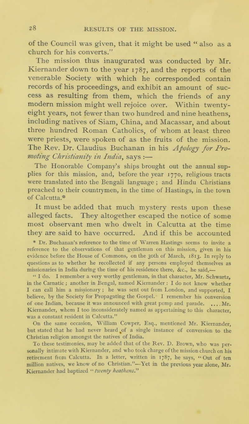 RESULTS OF THE MISSION. of the Council was given, that it might be used “ also as a church for his converts.” The mission thus inaugurated was conducted by Mr. Kiernander down to the year 1787, and the reports of the venerable Society with which he corresponded contain records of his proceedings, and exhibit an amount of suc- cess as resulting from them, which the friends of any modern mission might well rejoice over. Within twenty- eight years, not fewer than two hundred and nine heathens, including natives of Siam, China, and Macassar, and about three hundred Roman Catholics, of whom at least three were priests, were spoken of as the fruits of the mission. The Rev. Dr. Claudius Buchanan in his Apology for Pro- moting Christianity in India, says :— The Honorable Company’s ships brought out the annual sup- plies for this mission, and, before the year 1770, religious tracts were translated into the Bengali language ; and Hindu Christians preached to their countrymen, in the time of Hastings, in the town of Calcutta.* It must be added that much mystery rests upon these alleged facts. They altogether escaped the notice of some most observant men who dwelt in Calcutta at the time they are said to have occurred. And if this be accounted * Dr. Buchanan’s reference to the time of Warren Hastings seems to invite a reference to the observations of that gentleman on this mission, given in his evidence before the House of Commons, on the 30th of March, 1813. In reply to questions as to whether he recollected if any persons employed themselves as missionaries in India during the time of his residence there, &c., he said,— “ I do. I remember a very worthy gentleman, in that character, Mr. Schwartz, in the Carnatic ; another in Bengal, named Kiernander : I do not know whether I can call him a missionary ; he was sent out from London, and supported, I believe, by the Society for Propagating the Gospel. I remember his conversion of one Indian, because it was announced with great pomp and parade Mr. Kiernander, whom I too inconsiderately named as appertaining to this character, was a constant resident in Calcutta.” On the same occasion, William Cowper, Esq., mentioned Mr. Kiernander, but stated that he had never heard %of a single instance of conversion to the Christian religion amongst the natives of India. To these testimonies, may be added that of the Rev. D. Brown, who was per- sonally intimate with Kiernander, and who took charge of the mission church on his retirement from Calcutta. In a letter, written in 1787, he says, “Out of ten million natives, we know of no Christian.”—Yet in the previous year alone, Mr. Kiernander had baptized “ twenty heathens.”