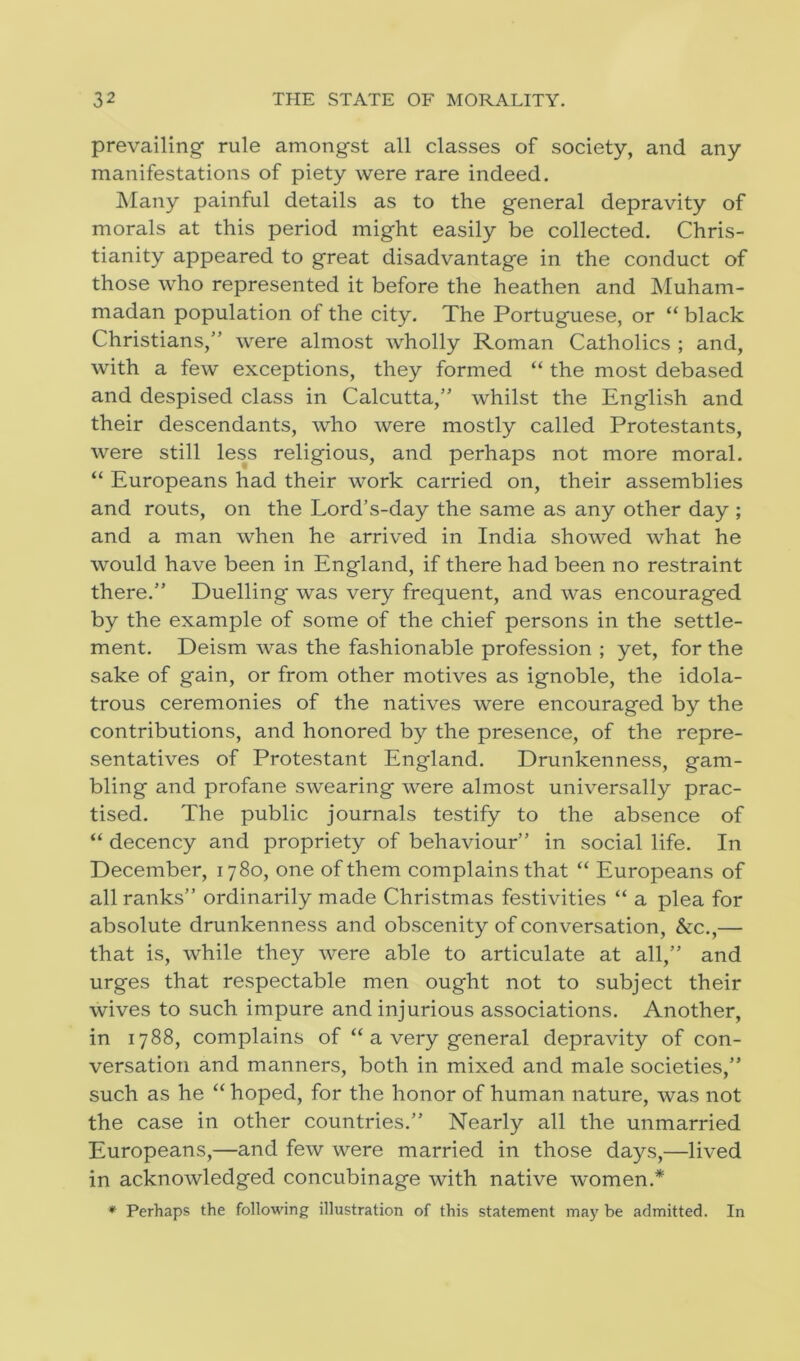 prevailing rule amongst all classes of society, and any manifestations of piety were rare indeed. Many painful details as to the general depravity of morals at this period might easily be collected. Chris- tianity appeared to great disadvantage in the conduct of those who represented it before the heathen and Muham- madan population of the city. The Portuguese, or “ black Christians,” were almost wholly Roman Catholics ; and, with a few exceptions, they formed “ the most debased and despised class in Calcutta,” whilst the English and their descendants, who were mostly called Protestants, were still less religious, and perhaps not more moral. “ Europeans had their work carried on, their assemblies and routs, on the Lord’s-day the same as any other day ; and a man when he arrived in India showed what he would have been in England, if there had been no restraint there.” Duelling was very frequent, and was encouraged by the example of some of the chief persons in the settle- ment. Deism was the fashionable profession ; yet, for the sake of gain, or from other motives as ignoble, the idola- trous ceremonies of the natives were encouraged by the contributions, and honored by the presence, of the repre- sentatives of Protestant England. Drunkenness, gam- bling and profane swearing were almost universally prac- tised. The public journals testify to the absence of “ decency and propriety of behaviour” in social life. In December, 1780, one of them complains that “ Europeans of all ranks” ordinarily made Christmas festivities “ a plea for absolute drunkenness and obscenity of conversation, &c.,— that is, while they were able to articulate at all,” and urges that respectable men ought not to subject their wives to such impure and injurious associations. Another, in 1788, complains of “ a very general depravity of con- versation and manners, both in mixed and male societies,” such as he “ hoped, for the honor of human nature, was not the case in other countries.” Nearly all the unmarried Europeans,—and few were married in those days,—lived in acknowledged concubinage with native women.* * Perhaps the following illustration of this statement may be admitted. In