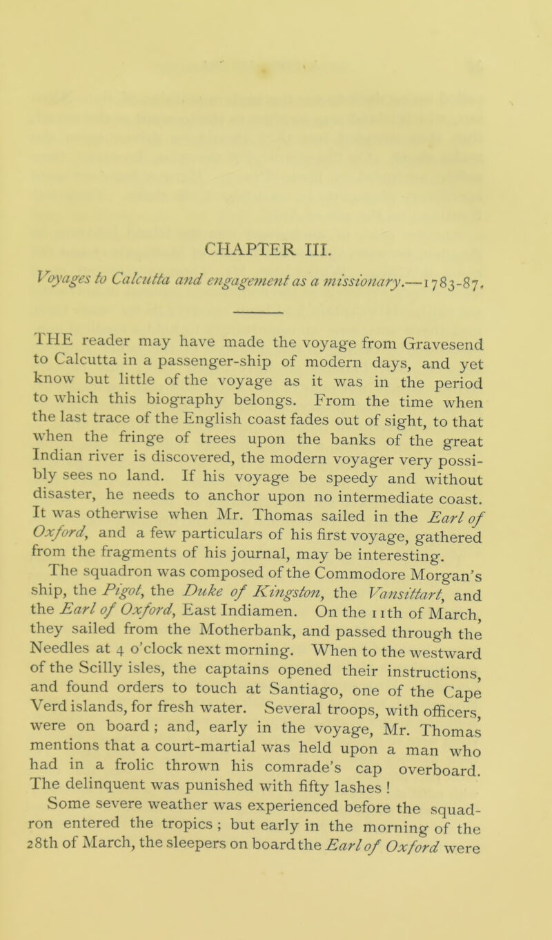 CHAPTER III. Voyages to Calcutta and engagement as a missionary.—1783-87. 1IIE reader may have made the voyag'e from Gravesend to Calcutta in a passenger-ship of modern days, and yet know but little of the voyage as it was in the period to which this biography belongs. From the time when the last trace of the English coast fades out of sight, to that when the fringe of trees upon the banks of the great Indian river is discovered, the modern voyager very possi- bly sees no land. If his voyage be speedy and without disaster, he needs to anchor upon no intermediate coast. It was otherwise when Mr. Thomas sailed in the Earl of Oxford”, and a few particulars of his first voyage, gathered from the fragments of his journal, may be interesting. The squadron was composed of the Commodore Morgan’s ship, the Pigot, the Duke of Kingston, the Vansittart, and the Earl of Oxford, East Indiamen. On the 1 ith of March they sailed from the Motherbank, and passed through the Needles at 4 o’clock next morning. When to the westward of the Scilly isles, the captains opened their instructions and found orders to touch at Santiago, one of the Cape Verd islands, for fresh water. Several troops, with officers were on board ; and, early in the voyage, Mr. Thomas mentions that a court-martial was held upon a man who had in a frolic thrown his comrade’s cap overboard. The delinquent was punished with fifty lashes ! Some severe weather was experienced before the squad- ron entered the tropics ; but early in the morning of the 28th of March, the sleepers on board the Earl of Oxford were