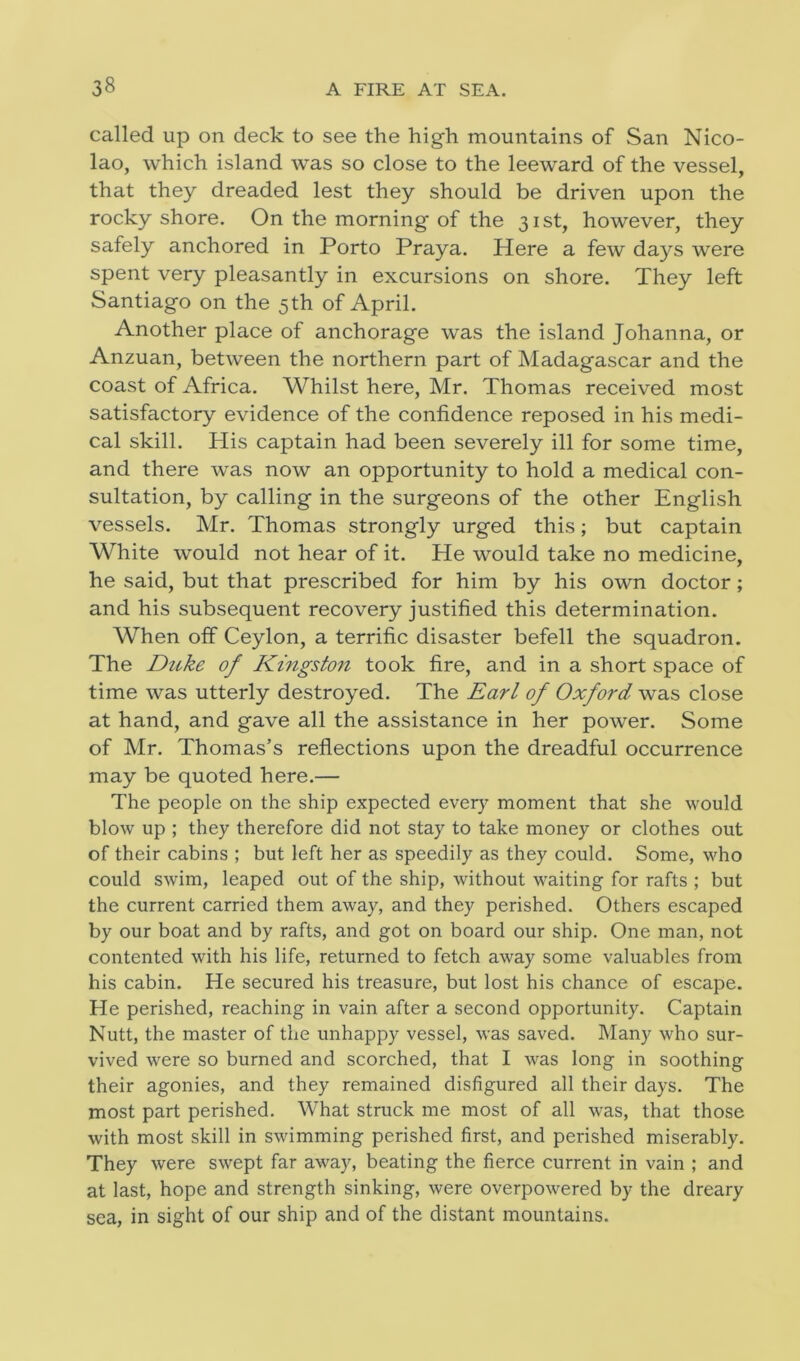 called up on deck to see the high mountains of San Nico- lao, which island was so close to the leeward of the vessel, that they dreaded lest they should be driven upon the rocky shore. On the morning of the 31st, however, they safely anchored in Porto Praya. Here a few days were spent very pleasantly in excursions on shore. They left Santiago on the 5th of April. Another place of anchorage was the island Johanna, or Anzuan, between the northern part of Madagascar and the coast of Africa. Whilst here, Mr. Thomas received most satisfactory evidence of the confidence reposed in his medi- cal skill. His captain had been severely ill for some time, and there was now an opportunity to hold a medical con- sultation, by calling in the surgeons of the other English vessels. Mr. Thomas strongly urged this; but captain White would not hear of it. He would take no medicine, he said, but that prescribed for him by his own doctor; and his subsequent recovery justified this determination. When off Ceylon, a terrific disaster befell the squadron. The Duke of Kingston took fire, and in a short space of time was utterly destroyed. The Earl of Oxford was close at hand, and gave all the assistance in her power. Some of Mr. Thomas’s reflections upon the dreadful occurrence may be quoted here.— The people on the ship expected every moment that she would blow up ; they therefore did not stay to take money or clothes out of their cabins ; but left her as speedily as they could. Some, who could swim, leaped out of the ship, without waiting for rafts ; but the current carried them away, and they perished. Others escaped by our boat and by rafts, and got on board our ship. One man, not contented with his life, returned to fetch away some valuables from his cabin. He secured his treasure, but lost his chance of escape. He perished, reaching in vain after a second opportunity. Captain Nutt, the master of the unhappy vessel, was saved. Many who sur- vived were so burned and scorched, that I was long in soothing their agonies, and they remained disfigured all their days. The most part perished. What struck me most of all was, that those with most skill in swimming perished first, and perished miserably. They were swept far away, beating the fierce current in vain ; and at last, hope and strength sinking, were overpowered by the dreary sea, in sight of our ship and of the distant mountains.