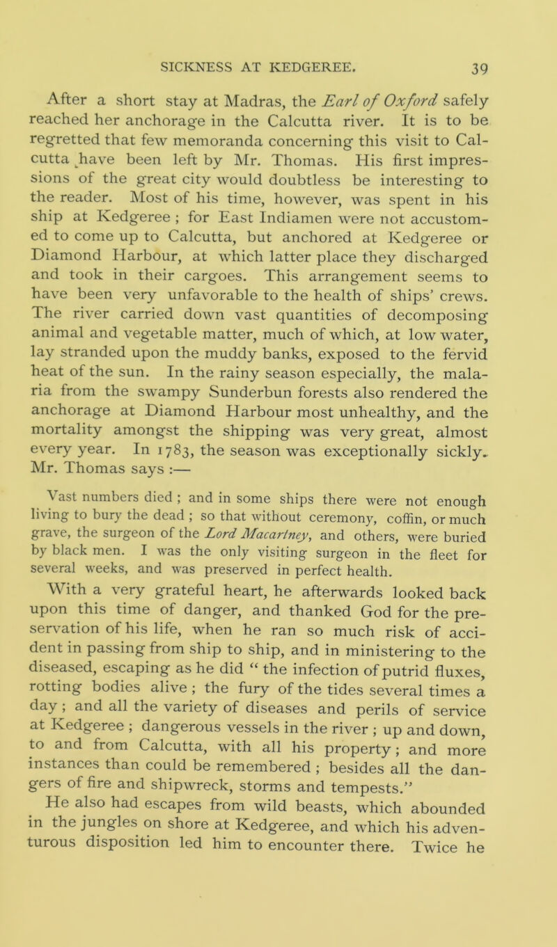 After a short stay at Madras, the Earl of Oxford safely reached her anchorage in the Calcutta river. It is to be regretted that few memoranda concerning this visit to Cal- cutta have been left by Mr. Thomas. His first impres- sions of the great city would doubtless be interesting to the reader. Most of his time, however, was spent in his ship at Kedgeree ; for East Indiamen were not accustom- ed to come up to Calcutta, but anchored at Kedgeree or Diamond Harbour, at which latter place they discharged and took in their cargoes. This arrangement seems to have been very unfavorable to the health of ships’ crews. The river carried down vast quantities of decomposing animal and vegetable matter, much of which, at low water, lay stranded upon the muddy banks, exposed to the fervid heat of the sun. In the rainy season especially, the mala- ria from the swampy Sunderbun forests also rendered the anchorage at Diamond Harbour most unhealthy, and the mortality amongst the shipping was very great, almost every year. In 1783, the season was exceptionally sickly. Mr. Thomas says :— \ ast numbers died ; and in some ships there were not enough living to bur) the dead ; so that without ceremony, coffin, or much grave, the surgeon of the Lord Macartney, and others, were buried by black men. I was the only visiting surgeon in the fleet for several weeks, and was preserved in perfect health. With a very grateful heart, he afterwards looked back upon this time of danger, and thanked God for the pre- servation of his life, when he ran so much risk of acci- dent in passing from ship to ship, and in ministering to the diseased, escaping as he did “ the infection of putrid fluxes, rotting bodies alive ; the fury of the tides several times a day , and all the variety of diseases and perils of service at Kedgeree ; dangerous vessels in the river ; up and down, to and from Calcutta, with all his property; and more instances than could be remembered ; besides all the dan- gers of fire and shipwreck, storms and tempests.” He also had escapes from wild beasts, which abounded in the jungles on shore at Kedgeree, and which his adven- turous disposition led him to encounter there. Twice he