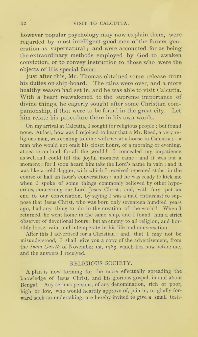 however popular psychology may now explain them, were regarded by most intelligent good men of the former gen- eration as supernatural ; and were accounted for as being the extraordinary methods employed by God to awaken conviction, or to convey instruction to those who were the objects of His special favor. Just after this, Mr. Thomas obtained some release from his duties on ship-board. The rains were over, and a more healthy season had set in, and he was able to visit Calcutta. With a heart reawakened to the supreme importance of divine things, he eagerly sought after some Christian com- panionship, if that were to be found in the great city. Let him relate his procedure there in his own words.— On my arrival at Calcutta, I sought for religious people ; but found none. At last, how was I rejoiced to hear that a Mr. Reed, a very re- ligious man, was coming to dine with me, at a house in Calcutta ;—a man who would not omit his closet hours, of a morning or evening, at sea or on land, for all the world ! I concealed my impatience as well as I could till the joyful moment came : and it was but a moment; for I soon heard him take the Lord’s name in vain ; and it was like a cold dagger, with which I received repeated stabs in the course of half an hour’s conversation : and he was ready to kick me when I spoke of some things commonly believed by other hypo- crites, concerning our Lord Jesus Christ; and, with fury, put an end to our conversation, by saying I was a mad enthusiast to sup- pose that Jesus Christ, who was born only seventeen hundred years ago, had any thing to do in the creation of the world ! When I returned, he went home in the same ship, and I found him a strict observer of devotional hours ; but an enemy to all religion, and hor- ribly loose, vain, and intemperate in his life and conversation. After this I advertised for a Christian ; and, that I may not be misunderstood, I shall give you a copy of the advertisement, from the India Gazette of November ist, 1783, which lies now before me, and the answers I received. RELIGIOUS SOCIETY. A plan is now forming for the more effectually spreading the knowledge of Jesus Christ, and his glorious gospel, in and about Bengal. Any serious persons, of any denomination, rich or poor, high or low, who would heartily approve of, join in, or gladly for- ward such an undertaking, are hereby invited to give a small testi-