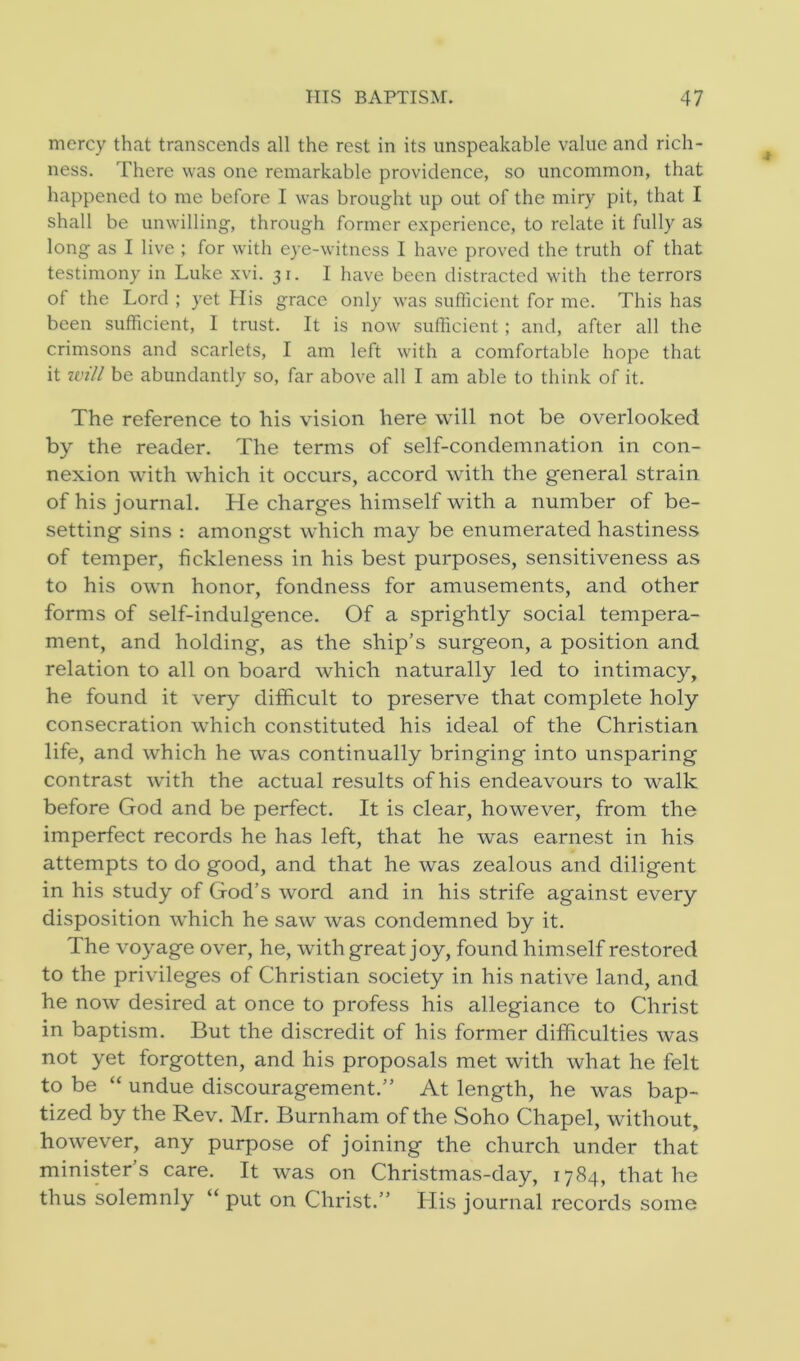 mercy that transcends all the rest in its unspeakable value and rich- ness. There was one remarkable providence, so uncommon, that happened to me before I was brought up out of the miry pit, that I shall be unwilling, through former experience, to relate it fully as long as I live ; for with eye-witness I have proved the truth of that testimony in Luke xvi. 31. I have been distracted with the terrors of the Lord ; yet His grace only was sufficient for me. This has been sufficient, I trust. It is now sufficient; and, after all the crimsons and scarlets, I am left with a comfortable hope that it will be abundantly so, far above all I am able to think of it. The reference to his vision here will not be overlooked by the reader. The terms of self-condemnation in con- nexion with which it occurs, accord with the general strain of his journal. He charges himself with a number of be- setting sins : amongst which may be enumerated hastiness of temper, fickleness in his best purposes, sensitiveness as to his own honor, fondness for amusements, and other forms of self-indulgence. Of a sprightly social tempera- ment, and holding, as the ship’s surgeon, a position and relation to all on board which naturally led to intimacy, he found it very difficult to preserve that complete holy consecration which constituted his ideal of the Christian life, and which he was continually bringing into unsparing contrast with the actual results of his endeavours to walk before God and be perfect. It is clear, however, from the imperfect records he has left, that he was earnest in his attempts to do good, and that he was zealous and diligent in his study of God’s word and in his strife against every disposition which he saw was condemned by it. The voyage over, he, with great joy, found himself restored to the privileges of Christian society in his native land, and he now desired at once to profess his allegiance to Christ in baptism. But the discredit of his former difficulties was not yet forgotten, and his proposals met with what he felt to be “ undue discouragement.” At length, he was bap- tized by the Rev. Mr. Burnham of the Soho Chapel, without, however, any purpose of joining the church under that minister’s care. It was on Christmas-day, 1784, that he thus solemnly “ put on Christ.” His journal records some