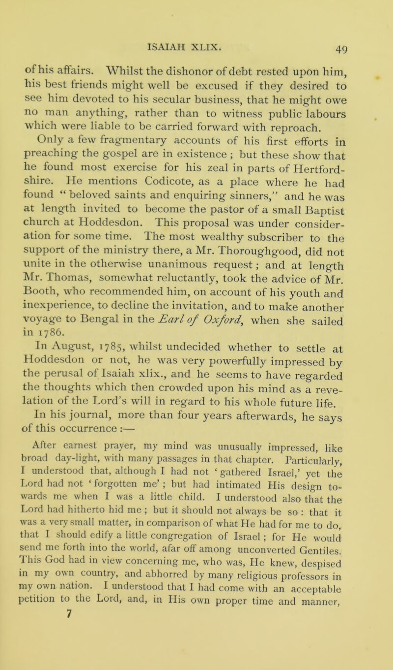 49 of his affairs. Whilst the dishonor of debt rested upon him, his best triends might well be excused if they desired to see him devoted to his secular business, that he might owe no man anything, rather than to witness public labours which were liable to be carried forward with reproach. Only a few fragmentary accounts of his first efforts in preaching the gospel are in existence ; but these show that he found most exercise for his zeal in parts of Hertford- shire. He mentions Codicote, as a place where he had found “ beloved saints and enquiring sinners,” and he was at length invited to become the pastor of a small Baptist church at Hoddesdon. This proposal was under consider- ation for some time. The most wealthy subscriber to the support of the ministry there, a Mr. Thoroughgood, did not unite in the otherwise unanimous request; and at length Mr. Thomas, somewhat reluctantly, took the advice of Mr. Booth, who recommended him, on account of his youth and inexperience, to decline the invitation, and to make another voyage to Bengal in the Earl of Oxford, when she sailed in 1786. In August, 1785, whilst undecided whether to settle at Hoddesdon or not, he was very powerfully impressed by the perusal of Isaiah xlix., and he seems to have regarded the thoughts which then crowded upon his mind as a reve- lation of the Lord’s will in regard to his whole future life. In his journal, more than four years afterwards, he says of this occurrence :— After earnest prayer, my mind was unusually impressed, like broad day-light, with many passages in that chapter. Particularly, I understood that, although I had not ‘ gathered Israel,’ yet the Lord had not ‘ forgotten me’ ; but had intimated His design to- wards me when I was a little child. I understood also that the Lord had hitherto hid me ; but it should not always be so : that it was a very small matter, in comparison of what He had for me to do, that I should edify a little congregation of Israel; for He would send me forth into the world, afar off among unconverted Gentiles. This God had in view concerning me, who was, He knew, despised in m_y o\\ n country, and abhorred by many religious professors in my own nation. I understood that I had come with an acceptable petition to the Lord, and, in His own proper time and manner, 7