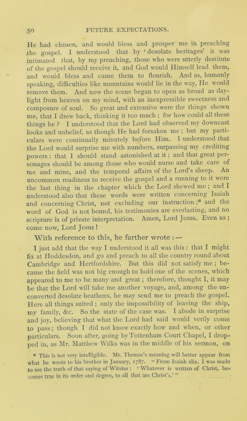 5° FUTURE EXPECTATIONS. He had chosen, and would bless and prosper me in preaching the gospel. 1 understood that by ‘ desolate heritages’ it was intimated that, by my preaching, those who were utterly destitute of the gospel should receive it, and God would Himself lead them, and would bless and cause them to flourish. And as, humanly speaking, difficulties like mountains would lie in the way, He would remove them. And now the scene began to open as broad as day- light from heaven on my mind, with an inexpressible sweetness and composure of soul. So great and extensive were the things shown me, that I drew back, thinking it too much ; for how could all these things be ? I understood that the Lord had observed my downcast looks and unbelief, as though He had forsaken me ; but my parti- culars were continually minutely before Him. I understood that the Lord would surprise me with numbers, surpassing my crediting powers : that I should stand astonished at it; and that great per- sonages should be among those who would nurse and take care of me and mine, and the temporal affairs of the Lord’s sheep. An uncommon readiness to receive the gospel and a running to it were the last thing in the chapter which the Lord shewed me ; and I understood also that these words were written concerning Isaiah and concerning Christ, not excluding our instruction ;* and the word of God is not bound, his testimonies are everlasting, and no scripture is of private interpretation. Amen, Lord Jesus. Even so ; come now, Lord Jesus ! With reference to this, he further wrote : — I just add that the way I understood it all was this : that I might fix at Hoddesdon, and go and preach to all the country round about Cambridge and Hertfordshire. But this did not satisfy me ; be- cause the field was not big enough to hold one of the scenes, which appeared to me to be many and great; therefore, thought I, it may be that the Lord will take me another voyage, and, among the un- converted desolate heathens, he may send me to preach the gospel. Here all things suited ; only the impossibility of leaving the ship, my family, &c. So the state of the case was. I abode in surprise and joy, believing that what the Lord had said would verily come to pass ; though I did not know exactly how and when, or other particulars. Soon after, going by Tottenham Court Chapel, I drop- ped in, as Mr. Matthew Wilks was in the middle of his sermon, on * This is not very intelligible. Mr. Thomas’s meaning will better appear from what he wrote to his brother in January, 1787. “ From Isaiah xlix. I was made to see the truth of that saying of Witsius : ‘ Whatever is written of Christ, be- comes true in its order and degree, to all that are Christ’s.’ ”