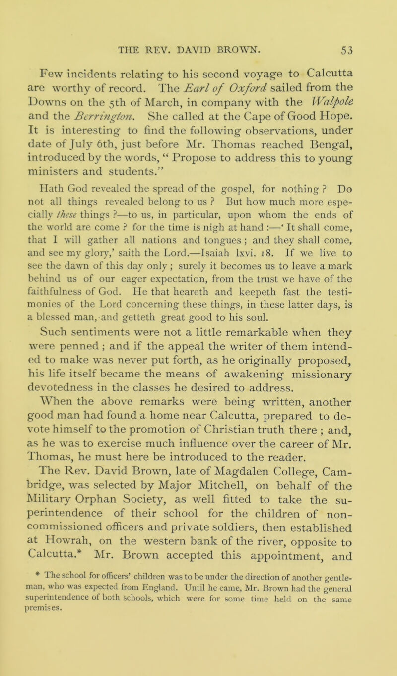 Few incidents relating to his second voyage to Calcutta are worthy of record. The Earl of Oxford sailed from the Downs on the 5th of March, in company with the Walpole and the Berrington. She called at the Cape of Good Hope. It is interesting to find the following observations, under date of July 6th, just before Mr. Thomas reached Bengal, introduced by the words, “ Propose to address this to young ministers and students.” Hath God revealed the spread of the gospel, for nothing ? Do not all things revealed belong to us ? But how much more espe- cially these things ?—to us, in particular, upon whom the ends of the world are come ? for the time is nigh at hand :—‘ It shall come, that I will gather all nations and tongues ; and they shall come, and see my glory,’ saith the Lord.—Isaiah lxvi. 18. If we live to see the dawn of this day only ; surely it becomes us to leave a mark behind us of our eager expectation, from the trust we have of the faithfulness of God. He that heareth and keepeth fast the testi- monies of the Lord concerning these things, in these latter days, is a blessed man, and getteth great good to his soul. Such sentiments were not a little remarkable when they were penned ; and if the appeal the writer of them intend- ed to make was never put forth, as he originally proposed, his life itself became the means of awakening missionary devotedness in the classes he desired to address. When the above remarks were being written, another good man had found a home near Calcutta, prepared to de- vote himself to the promotion of Christian truth there ; and, as he was to exercise much influence over the career of Mr. Thomas, he must here be introduced to the reader. The Rev. David Brown, late of Magdalen College, Cam- bridge, was selected by Major Mitchell, on behalf of the Military Orphan Society, as well fitted to take the su- perintendence of their school for the children of non- commissioned officers and private soldiers, then established at Howrah, on the western bank of the river, opposite to Calcutta.* Mr. Brown accepted this appointment, and * The school for officers’ children was to be under the direction of another gentle- man, who was expected from England. Until he came, Mr. Brown had the general superintendence of both schools, which were for some time held on the same premises.