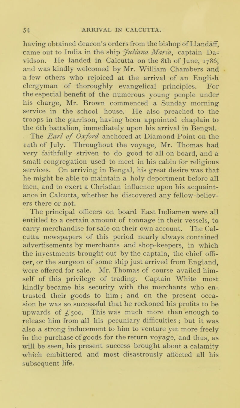 having obtained deacon’s orders from the bishop of Llandaff, came out to India in the ship Juliana Maria, captain Da- vidson. He landed in Calcutta on the 8th of June, 1786, and was kindly welcomed by Mr. William Chambers and a few others who rejoiced at the arrival of an English clergyman of thoroughly evangelical principles. For the especial benefit of the numerous young people under his charge, Mr. Brown commenced a Sunday morning service in the school house. He also preached to the troops in the garrison, having been appointed chaplain to the 6th battalion, immediately upon his arrival in Bengal. The Earl of Oxford anchored at Diamond Point on the 14th of July. Throughout the voyage, Mr. Thomas had very faithfully striven to do good to all on board, and a small congregation used to meet in his cabin for religious services. On arriving in Bengal, his great desire was that he might be able to maintain a holy deportment before all men, and to exert a Christian influence upon his acquaint- ance in Calcutta, whether he discovered any fellow-believ- ers there or not. The principal officers on board East Indiamen were all entitled to a certain amount of tonnage in their vessels, to carry merchandise for sale on their own account. The Cal- cutta newspapers of this period nearly always contained advertisements by merchants and shop-keepers, in which the investments brought out by the captain, the chief offi- cer, or the surgeon of some ship just arrived from England, were offered for sale. Mr. Thomas of course availed him- self of this privilege of trading. Captain White most kindly became his security with the merchants who en- trusted their goods to him ; and on the present occa- sion he was so successful that he reckoned his profits to be upwards of ^500. This was much more than enough to release him from all his pecuniary difficulties ; but it was also a strong inducement to him to venture yet more freely in the purchase of goods for the return voyage, and thus, as will be seen, his present success brought about a calamity which embittered and most disastrously affected all his subsequent life.