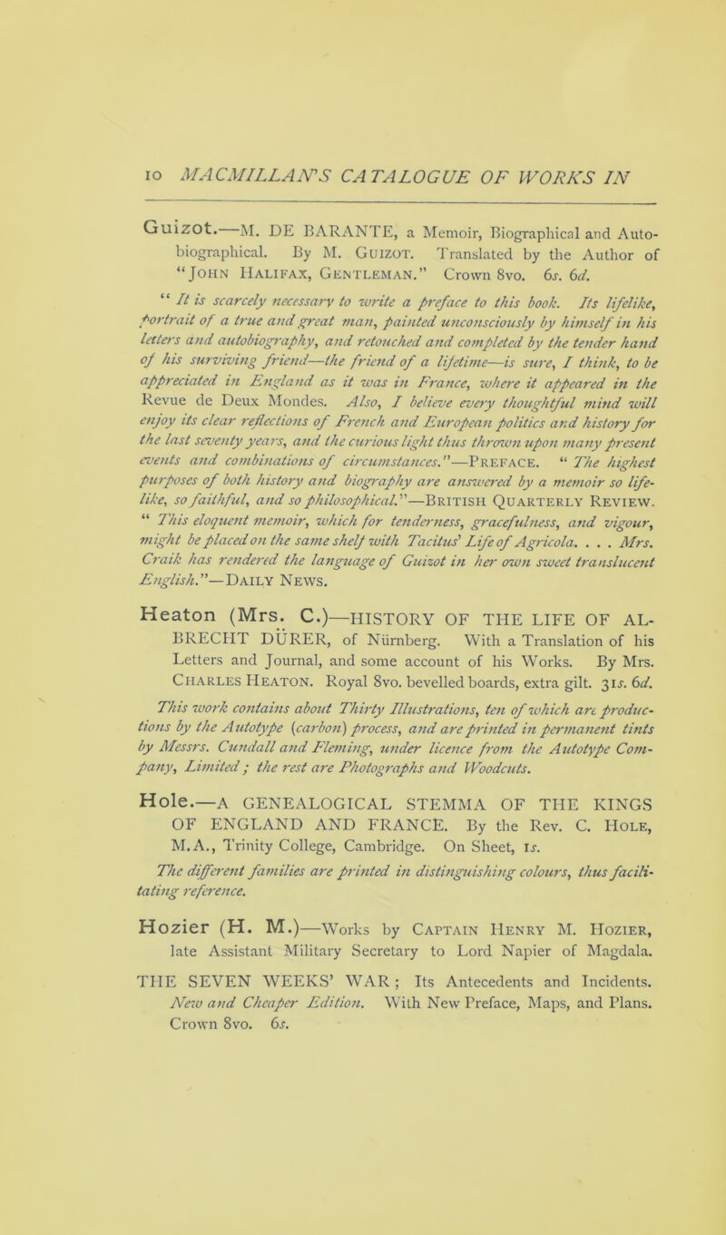 Guizot. M. DE BARANTE, a Memoir, Biographical and Auto- biographical. By M. Guizot. Translated by the Author of “John Halifax, Gentleman.” Crown 8vo. 6s. 6d. 11 It is scarcely necessary to write a preface to this hook. Its lifelike, portrait of a true and great man, painted unconsciously by himself in his letters and autobiography, and retouched and completed by the tender hand °J his surviving friend—the friend of a lifetime—is sure, I think, to be appreciated in England as it was in France, where it appeared in the Revue de Deux Mondes. Also, I believe every thoughtful mind will enjoy its clear reflections of French and European politics ar.d history for the last seventy years, and the curious light thus thrown upon many present events and combinations of circumstances.—Preface. “ The highest purposes of both history and biography are answered by a memoir so life- like, so faithful, and so philosophical.'—British Quarterly Review. “ This eloquent memoir, which for tenderness, gracefulness, and vigour, might be placed on the same shelf with Tacitus' Life of Agricola. . . . Mrs. Craik has rendered the language of Guizot in her own sweet translucent English.—Daily News. Heaton (Mrs. C.)—HISTORY OF THE LIFE OF AL- BRECHT DURER, of Niimberg. With a Translation of his Letters and Journal, and some account of his Works. By Mrs. Charles Heaton. Royal 8vo. bevelled boards, extra gilt. 31J. 6d. This work contains about Thirty Illustrations, ten of which art produc- tions by the Autotype (carbon) process, and are printed in permanent tints by Messrs. Cundall and Fleming, under licence from the Autotype Com- pany, Limited; the rest are Photographs and Woodcuts. Hole.—A GENEALOGICAL STEMMA OF THE KINGS OF ENGLAND AND FRANCE. By the Rev. C. Hole, M.A., Trinity College, Cambridge. On Sheet, Ir. The different families are printed in distinguishing colours, thus facili- tating reference. Hozier (H. M.)—Works by Captain Henry M. PIozier, late Assistant Military Secretary to Lord Napier of Magdala. THE SEVEN WEEKS’ WAR; Its Antecedents and Incidents. New and Cheaper Edition. With New Preface, Maps, and Plans. Crown 8vo. 6s.