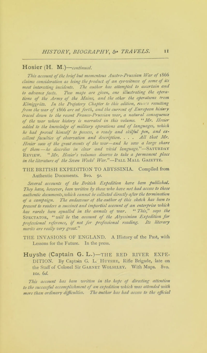 Hosier (H. M.)—continued. This account of the brief but momentous Austro-Prussian War of 1866 claims consideration as being the product of an eye-witness of some of its most interesting incidents. The author has attempted to ascertain and to advance pacts. Two maps are given, one illustrating the opera- tions of the Army of the Maine, and the other the operations from Koniggrdtz. In the Prefatory Chapter to this edition, even's resulting from the war of 1866 are set forth, and the current of European history traced down to the recent Franco-Prussian war, a natural consequence of the war whose history is narrated in this volume. “Mr. Ilozter added to the knowledge of military operations and of languages, which he had proved himself to possess, a ready and skilful pen, and ex- cellent faculties of observation and description. . . . All that Mr. Hozier saw of the great events of the war—and he saw a large share of them—he describes in clear and vivid language.—Saturday Review. “ Mr. Hazier's volumes deserve to take a permanent place in the literature of the Seven Weeks’ War.—Pall Mall Gazette. THE BRITISH EXPEDITION TO ABYSSINIA. Compiled from Authentic Documents. 8vo. 9s. Several accounts of the British Expedition have been published. They have, however, been written by those who have not had access to those authentic documents, which cannot be collected directly after the termination of a campaign. The endeavour of the author of this sketch has been to present to readers a succinct and impartial account of an enterprise which has rarely been equalled in the annals of war. “ This, says the Spectator, ‘‘ will be the account of the Abyssinian Expedition for professional reference, if not for professional reading. Its literary merits are really very great. ” THE INVASIONS OF ENGLAND. A History of the Past, with Lessons for the Future. In the press. Huyshe (Captain G. L.)—THE RED RIVER EXPE- DITION. By Captain G. L. Huyshe, Rifle Brigade, late on the Staff of Colonel Sir Garnet Wolseley. With Maps. Svo. 1 or. 6 d. This account has been written in the hope of directing attention to the successful accomplishment of an expedition which was attended with more than ordinary difficulties. The author has had access to the official
