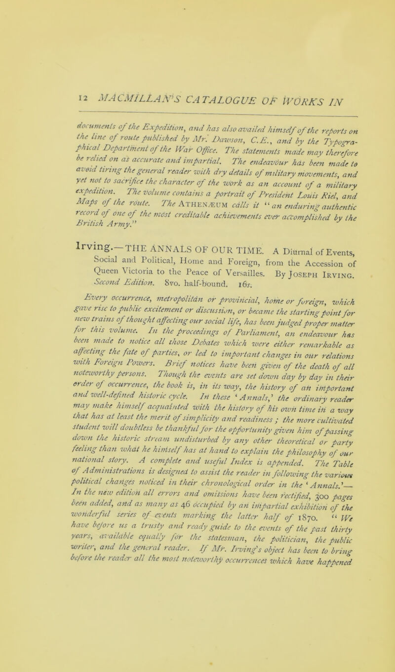 documents of the Expedition, and has also availed himself of the reports on tne line of route published by Mr. Dawson, C.E., and by the Typogra- phical Department of the War Office. The statements made may therefore be relied on as accurate and impartial. The endeavour has been made to avoid tiring the general reader with dry details of military movements, and yet not to sacrifice the character of the work as an account of a military expedition. The volume contains a portrait of President Louis Riel, and Maps of the route. The Athenaeum calls it “ an enduring authentic recoid oj one of the most creditable achievements ever accomplished by the British Army.” Irvmg.—THE ANNALS OF OUR TIME, a Diurnal of Events, Social and Political, Home and Foreign, from the Accession of Queen Victoria to the Peace of Versailles. By Joseph Irving. Second Edition. 8vo. half-bound. 16s. Every occurrence, metropolitan or provincial, home or foreign, which gave rise to public excitement or discussion, or became the starting point for new trains of thought affecting our social life, has been judged proper matter for this volume. In the proceedings of Parliament, an endeavour has been made to notice all those Debates which were either remarkable as affecting the fate of parties, or led to important changes in our relations with Foreign Powers. Brief notices have been given of the death of all note-worthy persons. Though the events are set down day by day in their order of occurrence, the book is, in its way, the history of an important and well-defined historic cycle. In these ‘ Annals,' the ordinary reader may make himself acquainted With the history of his own. time in a way that has at least the merit of simplicity and readiness ; the more cultivated student will doubtless be thankful for the opportunity given him of passing down the historic stream undisturbed by any other theoretical or party feeling than what he hiniself has at hand to explain the philosophy of our national story. A complete and useful Index is appended. The Table of Administrations is designed to assist the reader in following the variom political changes noticed in their chronological order in the 'Annals.' In the new edition all errors and omissions have been rectified, 300 pages been added, and as many as 46 occupied by an impartial exhibition of the wonderful series of events marking the latter half of 1870. “ We have before us a trusty and ready guide to the events of the past thirty years, available equally for the statesman, the politician, the public writer, and the general reader. If Mr. Irving's object has been to bring before the reader all the most noteworthy occurrences which have happened