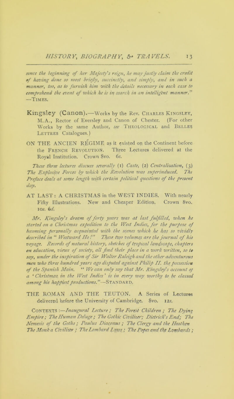 jm«v the beginning of her Majesty's reign, he may justly claim the credit of having done so most briefly, succinctly, and simply, and in such a manner, too, as to furnish him with the details necessary in each case to comprehend the event of which he is in search in an intelligent manner. —Times. Kingsley (Canon).—Works by the Rev. Charles Kingsley, M.A., Rector of Eversley and Canon of Chester. (For other Works by the same Author, see Theoloqicai. and Belles Lettres Catalogues.) ON THE ANCIEN REGIME as it existed on the Continent before the French Revolution. Three Lectures delivered at the Royal Institution. Crown Svo. 6s. These three lectures discuss severally (1) Caste, (2) Centralization, (3) The Explosive Forces by which the Revolution was superinduced. The Preface deals at some length with certain political questions of the present day. AT LAST : A CHRISTMAS in the WEST INDIES. With nearly Fifty Illustrations. New and Cheaper Edition, Crown 8vo. 1 os. 6d. Mr. Kingsley's dream of forty years was at last fulfilled, when he started on a Christmas expedition to the West Indies, for the purpose of becoming personally acquainted with the scenes which he ha? so vividly described in “ Westward Ho! These two volumes are the journal of his voyage. Records of natural history, sketches of tropical landscape, chapters on education, vieios of society, all find their place in a work written, so to say, under the inspiration of Sir Walter Raleigh and the other adventurous men who three hundred years ago disputed against Philip II. the possession of the Spanish Main. “ We can only say that Mr. Kingsley's account of a *Christmas in the West Indies' is in every way worthy to be classed among his happiest productions.—-Standard, THE ROMAN AND THE TEUTON. A Series of Lectures delivered before the University of Cambridge. Svo. 12s. CONTENTS:—Inaugural Lecture; The Forest Children; The Dying Empire; The Human Deluge; The Gothic Civilize)'; Dietrich's End; The Nemesis of the Goths; Paulus Diaconus ; The Clergy and the Heathen The Monk a Civilizer ; The Lombard Laws; The Pope? and the Lombards ;