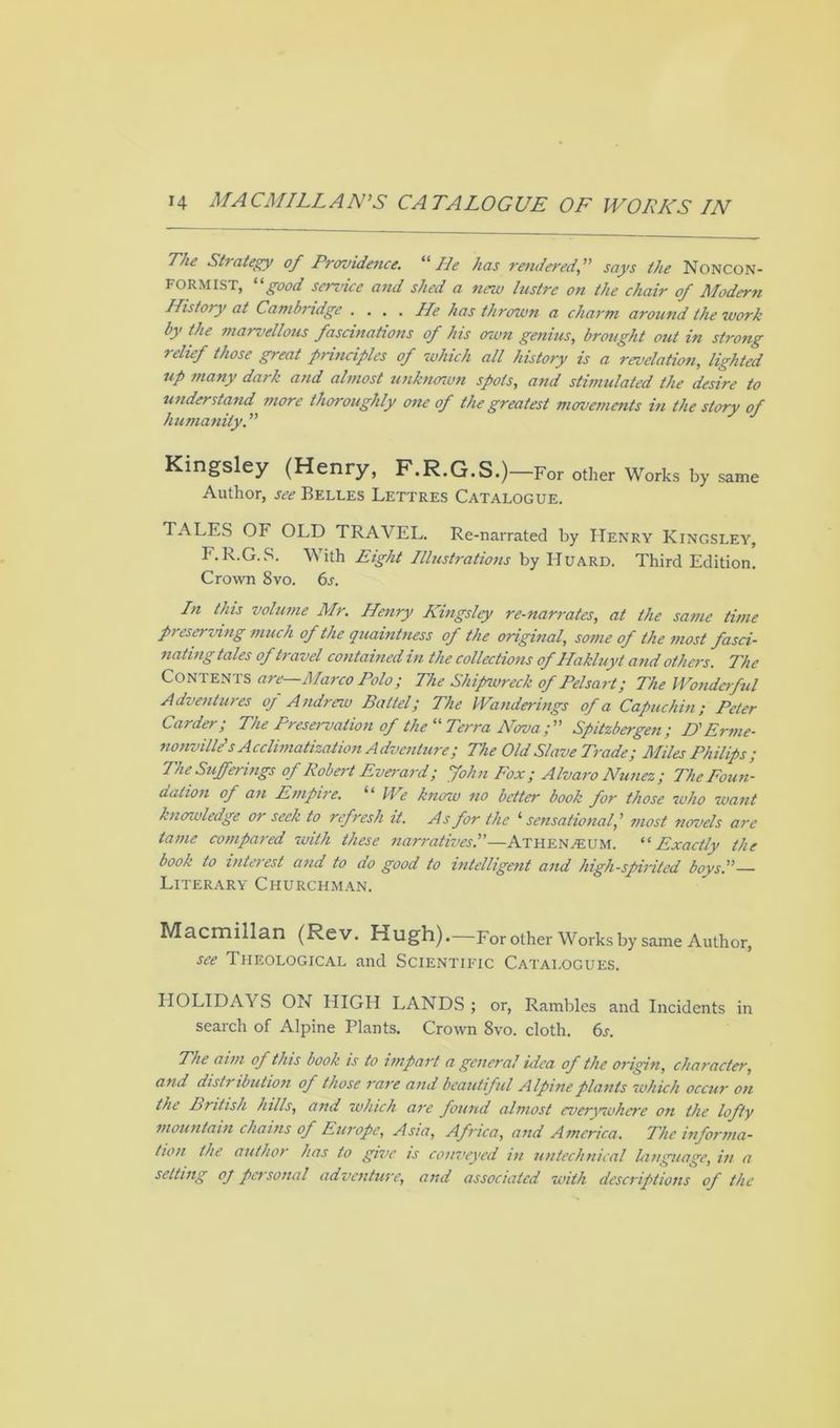 The Strategy of Providence. “He has renderedsays the Noncon- formist, good service and shed a new lustre on the chair of Modern History at Cambridge .... He has thrown a charm around the work by the marvellous fascinations of his oiun genius, brought out in strong relief those great principles of which all history is a revelation, lighted up many dark and almost unknown spots, and stimulated the desire to understand more thoroughly one of the greatest movements in the story of humanity. ” Kingsley (Henry, F.R.G.S.)— For other Works by same Author, see Belles Lettres Catalogue. TALES OF OLD TRAVEL. Re-narrated by Henry Kingsley, F.R.G.S. With Eight Illustrations by Huard. Third Edition. Crown 8vo. 6s. In this volume Mr. Henry Kingsley re-narrates, at the same time preserving much of the quaintness of the original, some of the most fasci- nating tales of travel contained in the collections of Hakluyt and others. The Contents are—Marco Polo; The Shipwreck of Pelsart; The Wonderful Adventures oj Andrew Battel; The Wanderings of a Capuchin; Peter Carder; The Preservation of the “ Terra Nova; Spitzbergen; D'Erme- nonville’s Acclimatization Adventure; The Old Slave Trade; Miles Philips; The Sufferings of Robert Everard; John Fox; Alvaro Nunez; The Foun- dation of an Empire. “ We know no better book for those who want knowledge or seek to refresh it. As for the i sensational, ’ most novels are tame compared with these narratives.—Athenaeum. “ Exactly the book to interest and to do good to intelligent and high-spirited boys.— Literary Churchman. Macmillan (Rev. Hugh).—For other Works by same Author, see Theological and Scientific Catalogues. HOLIDAYS ON HIGH LANDS; or, Rambles and Incidents in search of Alpine Plants. Crown 8vo. cloth. 6s. The aim of this book is to impart a- general idea of the origin, character, and disti ibution of those rare and beautiful Alpine plants which occur on the British hills, and which are found almost everywhere on the lofty mountain chains of Europe, Asia, Africa, and America. The informa- tion the author has to give is conveyed in untechnical bmguage, in a setting oj pci sonal adventure, and associated with descriptions of the