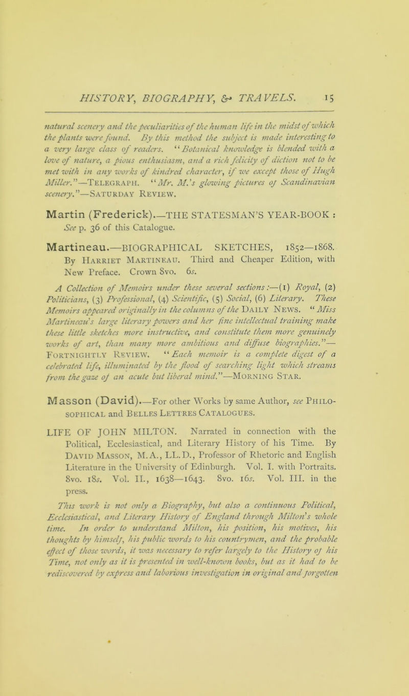 natural scenery and the peculiarities of the human life in the midst of which the plants were found. By this method the subject is made interesting to a very large class of readers. ‘ ‘ Botanical knowledge is blended with a love of nature, a pious enthusiasm, and a rich, felicity of diction not to be met with in any works of kindred character, if we except those of Hugh Miller.”—TELEGRAPH. “Mr. M.'s gloaving pictures 0/ Scandinavian scenery.”—Saturday Review. Martin (Frederick) TIIE STATESMAN’S YEAR-BOOK : See p. 36 of this Catalogue. Martineau.—BIOGRAPHICAL SKETCHES, 1852—1868. By Harriet Martineau. Third and Cheaper Edition, with New Preface. Crown 8vo. 6s. A Collection of Memoirs under these several sections:—(1) Royal, (2) Politicians, (3) Professional, (4) Scientific, (5) Social, (6) Liles-ary. These Memoirs appeared originally in the columns of the Daily News. “ Miss Martineau's large literary powers and her fine intellectual training make these little sketches more instructive, and constitute them more genuinely works of art, than many more ambitious and diffuse biographies.”— Fortnightly Review. “ Each memoir is a complete digest of a celebrated life, illuminated by the flood of searching light which streams from the gaze of an acute but liberal mind.”—Morning Star. M aSSOn (David).—For other Works by same Author, see Philo- sophical and Belles Lettres Catalogues. LIFE OF JOHN MILTON. Narrated in connection with the Political, Ecclesiastical, and Literary Plistory of his Time. By David Masson, M. A., LL.D., Professor of Rhetoric and English Literature in the University of Edinburgh. Vol. I. with Portraits. 8vo. 18s. Vol. II., 1638—1643. 8vo. i6j. Vol. III. in the press. This work is not only a Biography, but also a continuous Political, Ecclesiastical, and Literary History of England through Milton's whole time. Ln order to understand Milton, his position, his motives, his thoughts by himself, his public words to his countrymen, and the probable effect of those words, it was necessary to refer largely to the History of his Time, not only as it is presented in well-known books, but as it had to be rediscovered by express and laborious investigation in original and forgotten