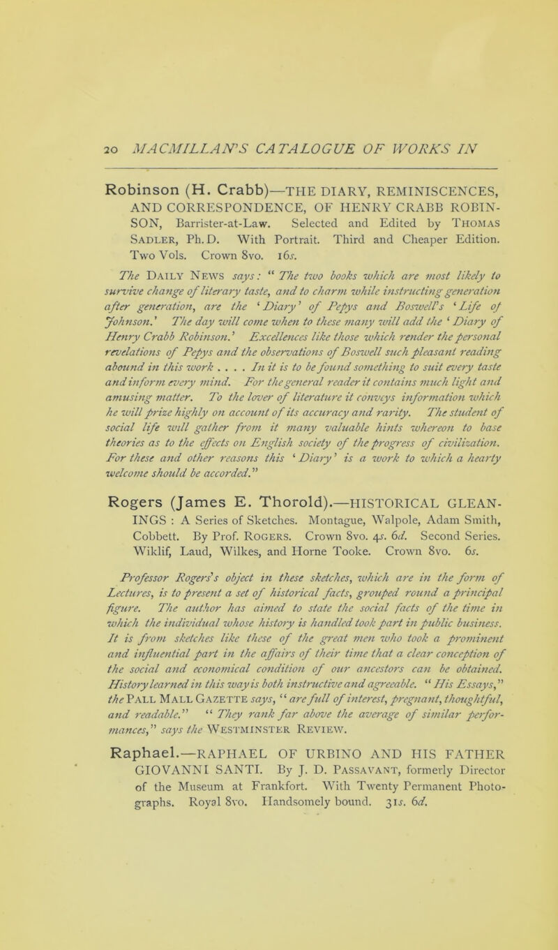 Robinson (H. Crabb)—THE DIARY, REMINISCENCES, AND CORRESPONDENCE, OF HENRY CRABB ROBIN- SON, Barrister-at-Law. Selected and Edited by Thomas Sadler, Ph. D. With Portrait. Third and Cheaper Edition. TwoVols. Crown 8vo. i6j. The Daily News says: “ The two books which are most likely to survive change of literary taste, and to charm while instructing generation after generation, are the 1 Diary' of Pepys and Boswell's ‘ Life of Johnson.' The day will come when to these many will add the 1 Diary of Henry Crabb Robinson. ’ Excellences like those which render the personal revelations of Pepys and the observations of Boswell such pleasant reading abound in this work . ... In it is to be found something to suit every taste and inform every mind. For the general reader it contains much light and amusing matter. To the lover of literature it conveys information which he will prize highly on account of its accuracy and rarity. The student of social life will gather from it many valuable hints whereon to base theories as to the effects on English society of the progress of civilization. For these and other reasons this ‘ Diary' is a work to which a hearty welcome should be accorded. Rogers (James E. Thorold).—HISTORICAL GLEAN- INGS : A Series of Sketches. Montague, Walpole, Adam Smith, Cobbett. By Prof. Rogers. Crown 8vo. 4^. 6d. Second Series. Wiklif, Laud, Wilkes, and Horne Tooke. Crown 8vo. 6s. Professor Rogers's object in these sketches, which are in the form of Lectures, is to present a set of historical facts, grouped round a principal figure. The author has aimed to state the social facts of the time in which the individual whose history is handled took part in public business. It is from sketches like these of the great men who took a prominent and influential part in the affairs of their time that a clear conception of the social and economical condition of our ancestors can be obtained. History learned in this way is both instructive and agreeable. “ His Essays, the Pall Mall Gazette says, “ are full of interest, pregnant, thoughtful, and readable. “ They rank far above the average of similar perfor- mances, says the WESTMINSTER REVIEW. Raphael.—RAPHAEL OF URBINO AND HIS FATHER GIOVANNI SANTI. By J. D. Passavant, formerly Director of the Museum at Frankfort. With Twenty Permanent Photo- graphs. Royal 8vo. Handsomely bound. 31.L 6d.